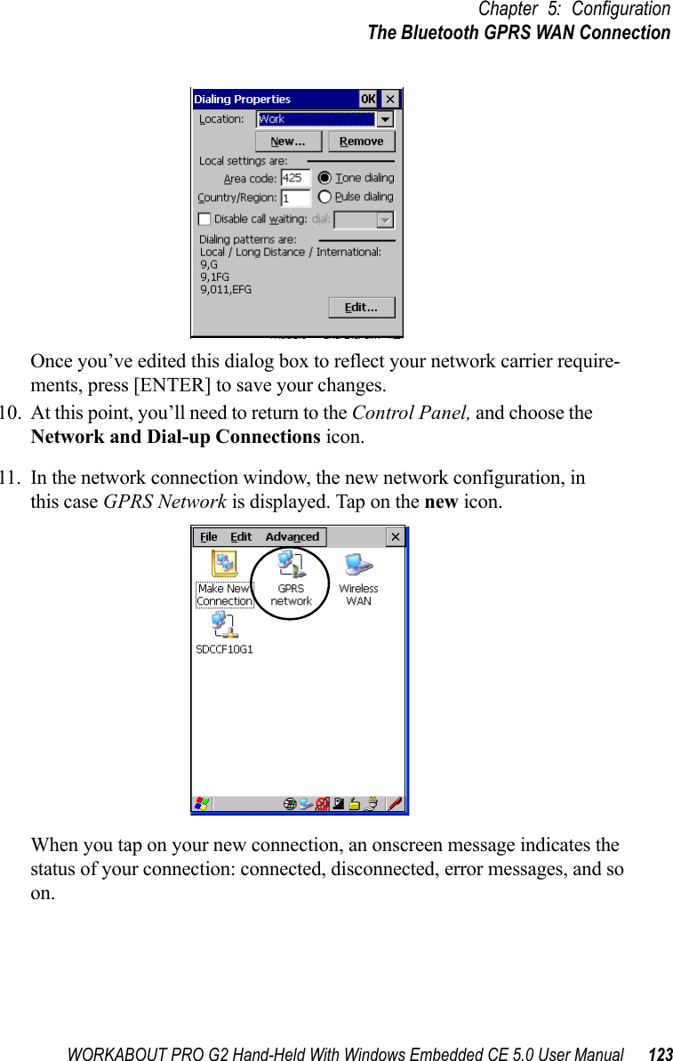 WORKABOUT PRO G2 Hand-Held With Windows Embedded CE 5.0 User Manual 123Chapter 5: ConfigurationThe Bluetooth GPRS WAN ConnectionOnce you’ve edited this dialog box to reflect your network carrier require-ments, press [ENTER] to save your changes.10. At this point, you’ll need to return to the Control Panel, and choose the Network and Dial-up Connections icon.11. In the network connection window, the new network configuration, in this case GPRS Network is displayed. Tap on the new icon.When you tap on your new connection, an onscreen message indicates the status of your connection: connected, disconnected, error messages, and so on. 