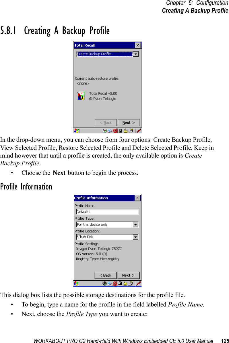 WORKABOUT PRO G2 Hand-Held With Windows Embedded CE 5.0 User Manual 125Chapter 5: ConfigurationCreating A Backup Profile5.8.1  Creating A Backup ProfileIn the drop-down menu, you can choose from four options: Create Backup Profile, View Selected Profile, Restore Selected Profile and Delete Selected Profile. Keep in mind however that until a profile is created, the only available option is Create Backup Profile.• Choose the Next button to begin the process.Profile InformationThis dialog box lists the possible storage destinations for the profile file.• To begin, type a name for the profile in the field labelled Profile Name. • Next, choose the Profile Type you want to create: