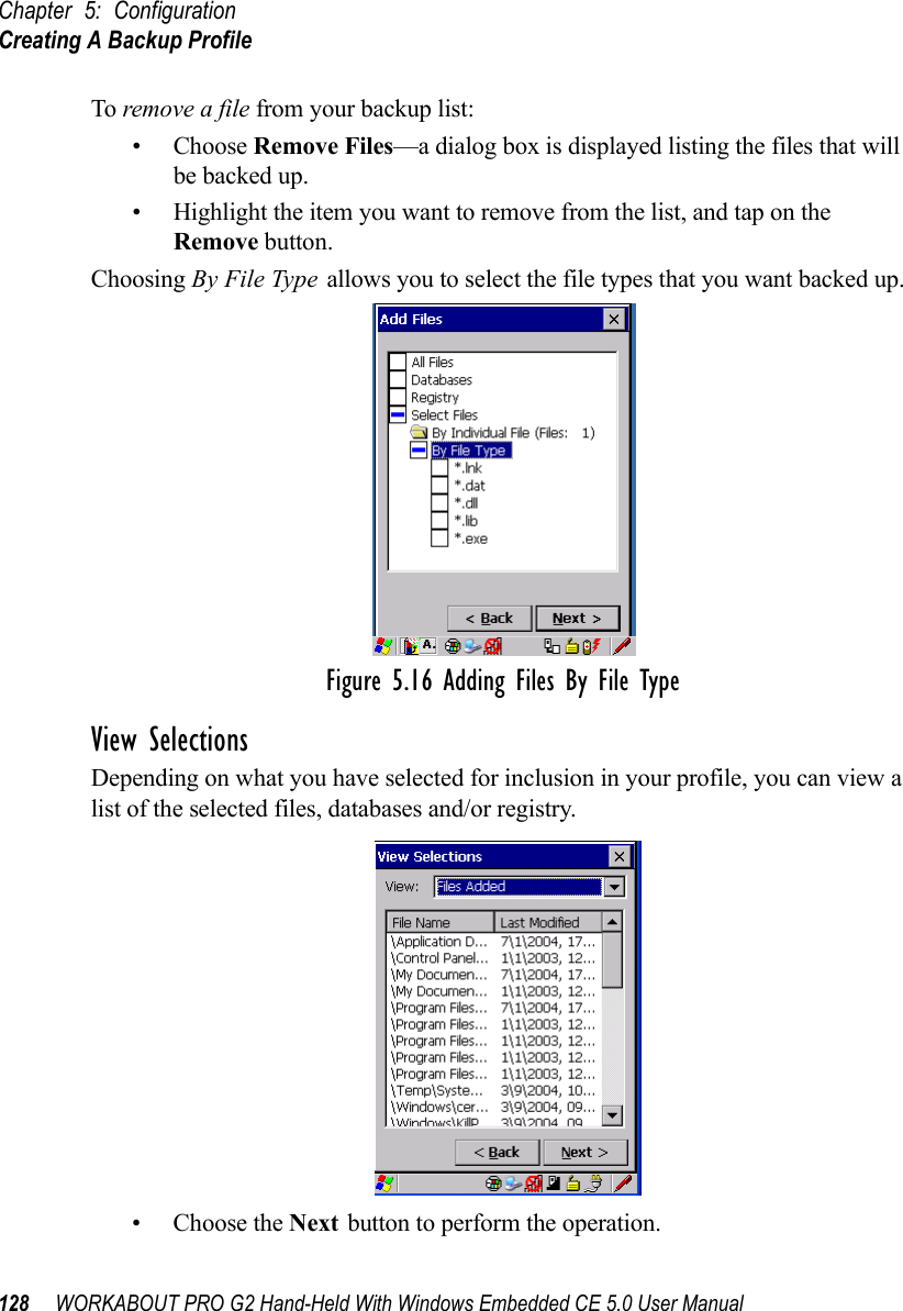 Chapter 5: ConfigurationCreating A Backup Profile128 WORKABOUT PRO G2 Hand-Held With Windows Embedded CE 5.0 User ManualTo remove a file from your backup list:• Choose Remove Files—a dialog box is displayed listing the files that will be backed up. • Highlight the item you want to remove from the list, and tap on the Remove button.Choosing By File Type allows you to select the file types that you want backed up.Figure 5.16 Adding Files By File TypeView SelectionsDepending on what you have selected for inclusion in your profile, you can view a list of the selected files, databases and/or registry.• Choose the Next button to perform the operation.