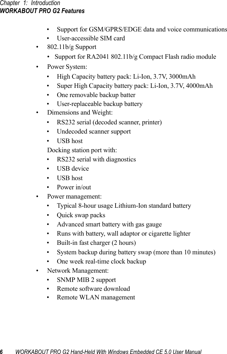 Chapter 1: IntroductionWORKABOUT PRO G2 Features6WORKABOUT PRO G2 Hand-Held With Windows Embedded CE 5.0 User Manual• Support for GSM/GPRS/EDGE data and voice communications• User-accessible SIM card• 802.11b/g Support• Support for RA2041 802.11b/g Compact Flash radio module• Power System:• High Capacity battery pack: Li-Ion, 3.7V, 3000mAh• Super High Capacity battery pack: Li-Ion, 3.7V, 4000mAh• One removable backup batter• User-replaceable backup battery• Dimensions and Weight:• RS232 serial (decoded scanner, printer)• Undecoded scanner support• USB hostDocking station port with:• RS232 serial with diagnostics• USB device • USB host • Power in/out• Power management:• Typical 8-hour usage Lithium-Ion standard battery• Quick swap packs• Advanced smart battery with gas gauge• Runs with battery, wall adaptor or cigarette lighter• Built-in fast charger (2 hours)• System backup during battery swap (more than 10 minutes)• One week real-time clock backup• Network Management:• SNMP MIB 2 support• Remote software download• Remote WLAN management