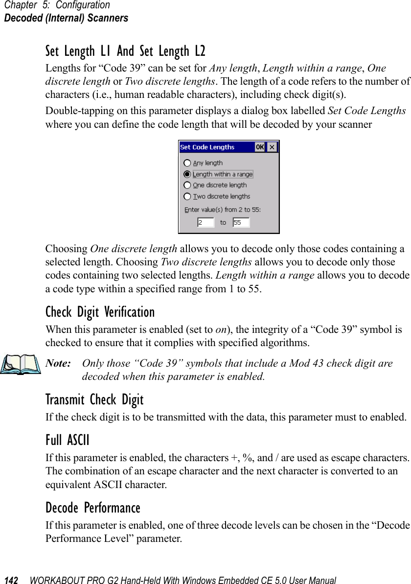 Chapter 5: ConfigurationDecoded (Internal) Scanners142 WORKABOUT PRO G2 Hand-Held With Windows Embedded CE 5.0 User ManualSet Length L1 And Set Length L2Lengths for “Code 39” can be set for Any length, Length within a range, One discrete length or Two discrete lengths. The length of a code refers to the number of characters (i.e., human readable characters), including check digit(s). Double-tapping on this parameter displays a dialog box labelled Set Code Lengths where you can define the code length that will be decoded by your scannerChoosing One discrete length allows you to decode only those codes containing a selected length. Choosing Two discrete lengths allows you to decode only those codes containing two selected lengths. Length within a range allows you to decode a code type within a specified range from 1 to 55.Check Digit VerificationWhen this parameter is enabled (set to on), the integrity of a “Code 39” symbol is checked to ensure that it complies with specified algorithms.Note: Only those “Code 39” symbols that include a Mod 43 check digit are decoded when this parameter is enabled.Transmit Check DigitIf the check digit is to be transmitted with the data, this parameter must to enabled.Full ASCIIIf this parameter is enabled, the characters +, %, and / are used as escape characters. The combination of an escape character and the next character is converted to an equivalent ASCII character.Decode PerformanceIf this parameter is enabled, one of three decode levels can be chosen in the “Decode Performance Level” parameter.