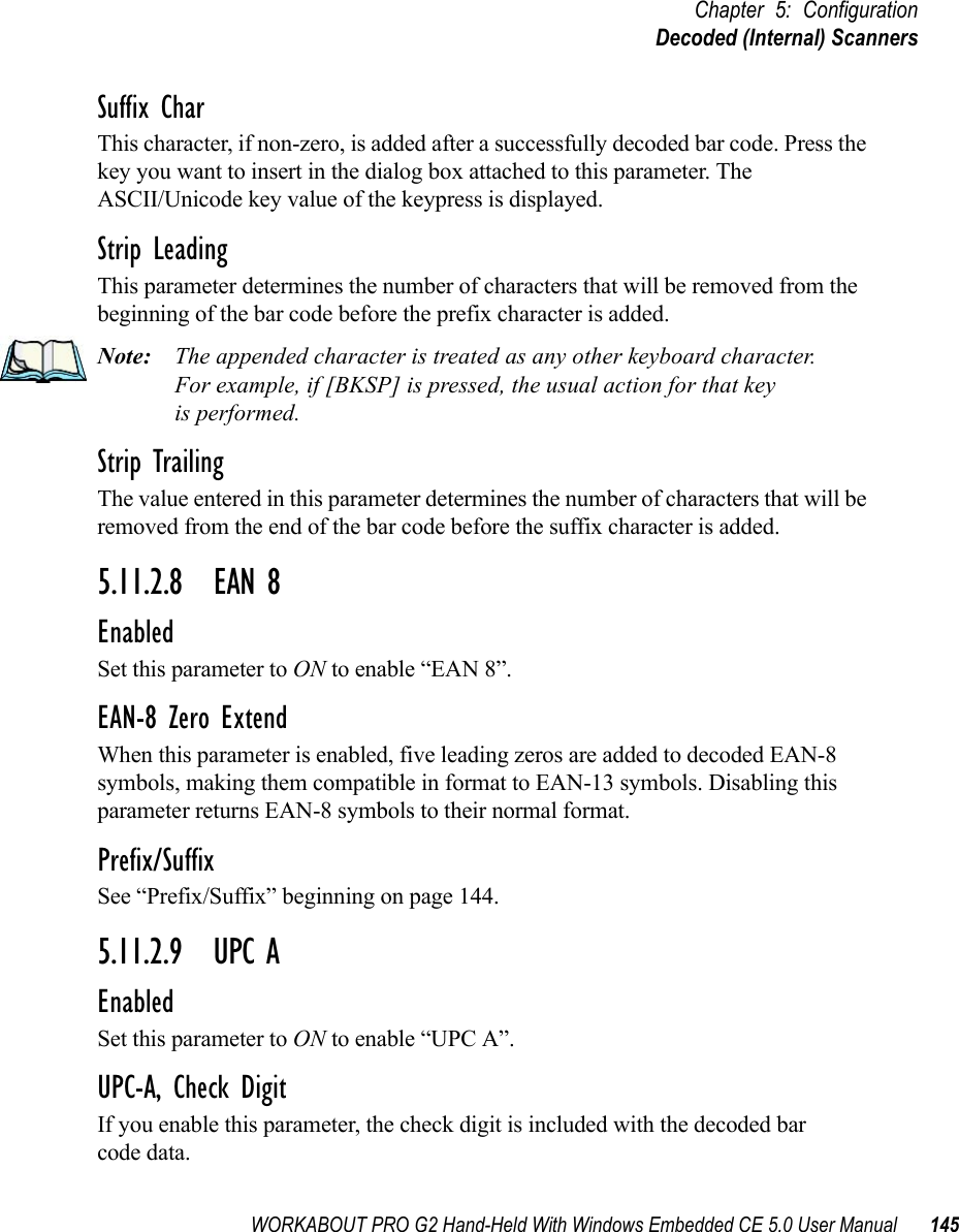 WORKABOUT PRO G2 Hand-Held With Windows Embedded CE 5.0 User Manual 145Chapter 5: ConfigurationDecoded (Internal) ScannersSuffix CharThis character, if non-zero, is added after a successfully decoded bar code. Press the key you want to insert in the dialog box attached to this parameter. The ASCII/Unicode key value of the keypress is displayed.Strip LeadingThis parameter determines the number of characters that will be removed from the beginning of the bar code before the prefix character is added.Note: The appended character is treated as any other keyboard character. For example, if [BKSP] is pressed, the usual action for that keyis performed.Strip TrailingThe value entered in this parameter determines the number of characters that will be removed from the end of the bar code before the suffix character is added.5.11.2.8 EAN 8EnabledSet this parameter to ON to enable “EAN 8”.EAN-8 Zero ExtendWhen this parameter is enabled, five leading zeros are added to decoded EAN-8 symbols, making them compatible in format to EAN-13 symbols. Disabling this parameter returns EAN-8 symbols to their normal format.Prefix/SuffixSee “Prefix/Suffix” beginning on page 144.5.11.2.9 UPC AEnabledSet this parameter to ON to enable “UPC A”.UPC-A, Check DigitIf you enable this parameter, the check digit is included with the decoded bar code data.