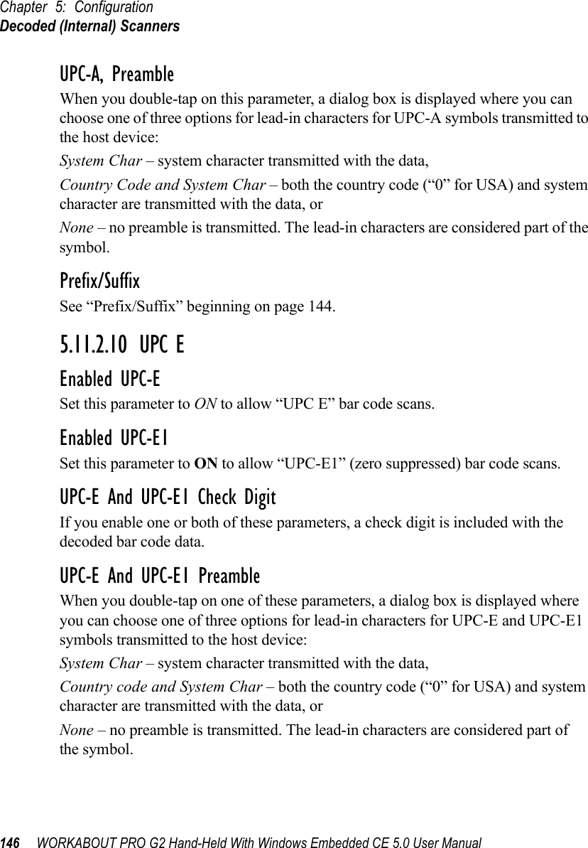 Chapter 5: ConfigurationDecoded (Internal) Scanners146 WORKABOUT PRO G2 Hand-Held With Windows Embedded CE 5.0 User ManualUPC-A, PreambleWhen you double-tap on this parameter, a dialog box is displayed where you can choose one of three options for lead-in characters for UPC-A symbols transmitted to the host device: System Char – system character transmitted with the data, Country Code and System Char – both the country code (“0” for USA) and system character are transmitted with the data, or None – no preamble is transmitted. The lead-in characters are considered part of the symbol.Prefix/SuffixSee “Prefix/Suffix” beginning on page 144.5.11.2.10 UPC EEnabled UPC-ESet this parameter to ON to allow “UPC E” bar code scans.Enabled UPC-E1Set this parameter to ON to allow “UPC-E1” (zero suppressed) bar code scans.UPC-E And UPC-E1 Check DigitIf you enable one or both of these parameters, a check digit is included with the decoded bar code data.UPC-E And UPC-E1 PreambleWhen you double-tap on one of these parameters, a dialog box is displayed where you can choose one of three options for lead-in characters for UPC-E and UPC-E1 symbols transmitted to the host device: System Char – system character transmitted with the data, Country code and System Char – both the country code (“0” for USA) and system character are transmitted with the data, or None – no preamble is transmitted. The lead-in characters are considered part of the symbol.