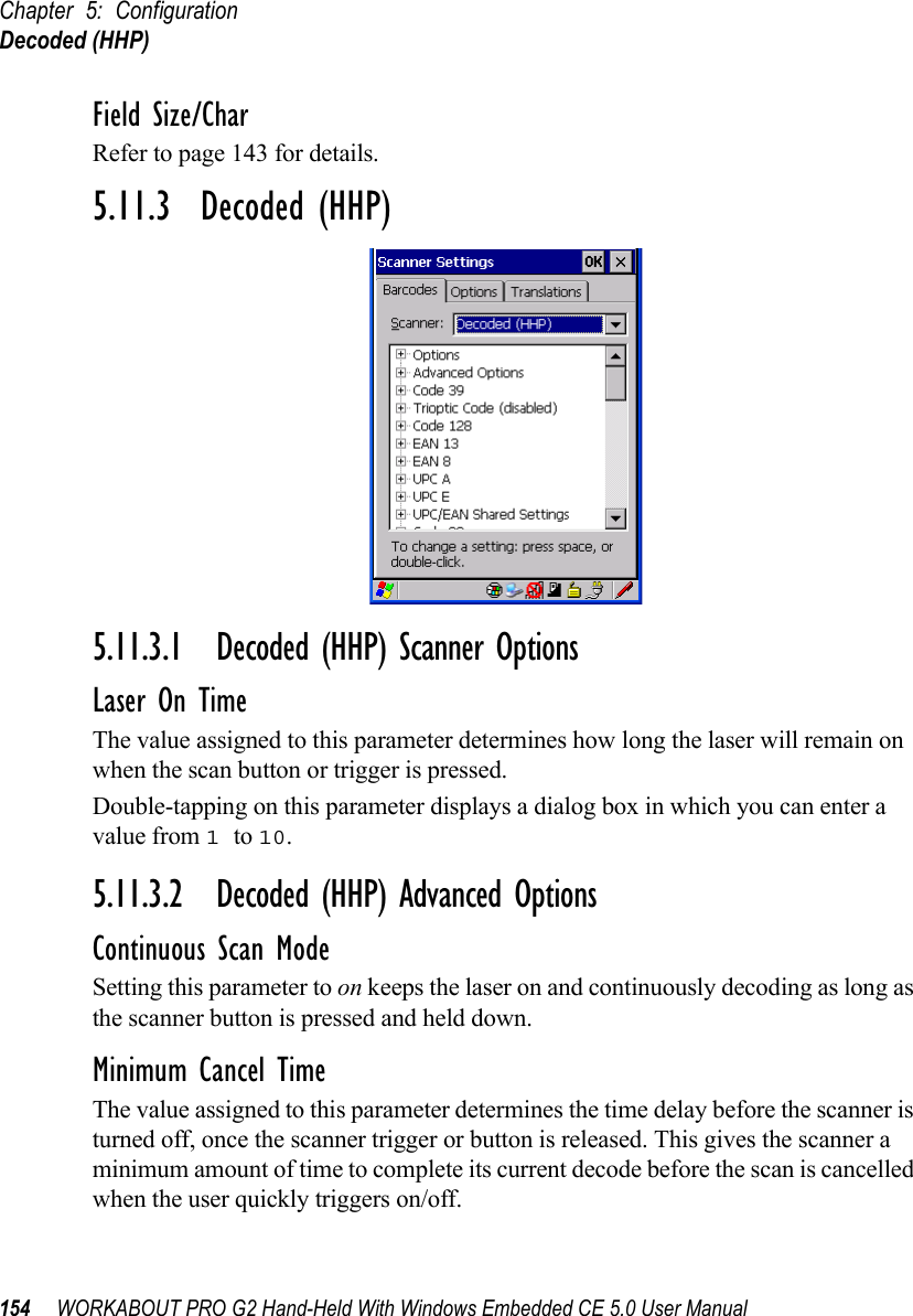 Chapter 5: ConfigurationDecoded (HHP)154 WORKABOUT PRO G2 Hand-Held With Windows Embedded CE 5.0 User ManualField Size/CharRefer to page 143 for details.5.11.3  Decoded (HHP)5.11.3.1 Decoded (HHP) Scanner OptionsLaser On TimeThe value assigned to this parameter determines how long the laser will remain on when the scan button or trigger is pressed.Double-tapping on this parameter displays a dialog box in which you can enter a value from 1 to 10.5.11.3.2 Decoded (HHP) Advanced OptionsContinuous Scan ModeSetting this parameter to on keeps the laser on and continuously decoding as long as the scanner button is pressed and held down.Minimum Cancel TimeThe value assigned to this parameter determines the time delay before the scanner is turned off, once the scanner trigger or button is released. This gives the scanner a minimum amount of time to complete its current decode before the scan is cancelled when the user quickly triggers on/off.