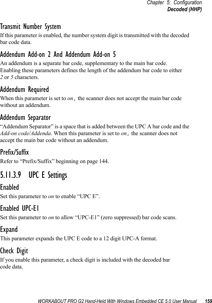 WORKABOUT PRO G2 Hand-Held With Windows Embedded CE 5.0 User Manual 159Chapter 5: ConfigurationDecoded (HHP)Transmit Number SystemIf this parameter is enabled, the number system digit is transmitted with the decoded bar code data.Addendum Add-on 2 And Addendum Add-on 5An addendum is a separate bar code, supplementary to the main bar code. Enabling these parameters defines the length of the addendum bar code to either 2 or 5 characters.Addendum RequiredWhen this parameter is set to on, the scanner does not accept the main bar code without an addendum.Addendum Separator“Addendum Separator” is a space that is added between the UPC A bar code and the Add-on code/Addenda. When this parameter is set to on, the scanner does not accept the main bar code without an addendum.Prefix/SuffixRefer to “Prefix/Suffix” beginning on page 144.5.11.3.9 UPC E SettingsEnabledSet this parameter to on to enable “UPC E”.Enabled UPC-E1Set this parameter to on to allow “UPC-E1” (zero suppressed) bar code scans.Expand This parameter expands the UPC E code to a 12 digit UPC-A format.Check DigitIf you enable this parameter, a check digit is included with the decoded bar code data.