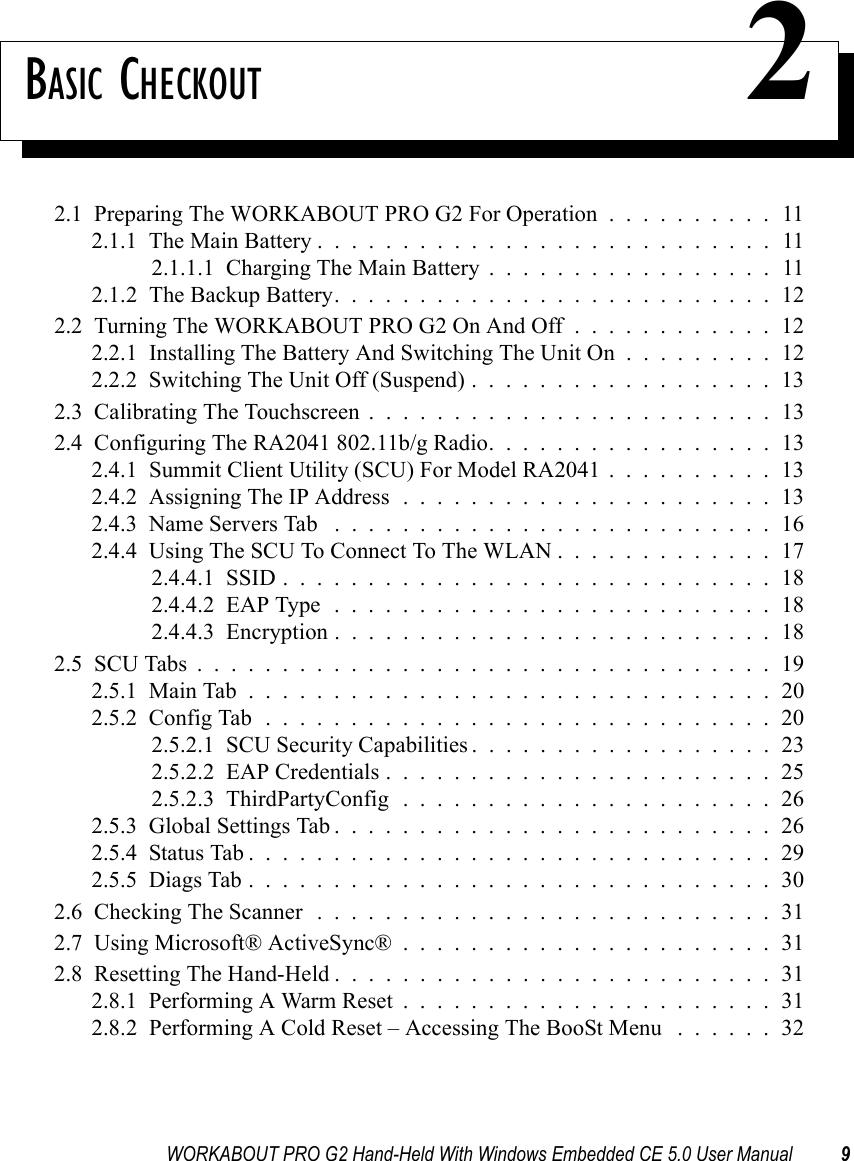 WORKABOUT PRO G2 Hand-Held With Windows Embedded CE 5.0 User Manual 9BASIC CHECKOUT 22.1  Preparing The WORKABOUT PRO G2 For Operation . . . . . . . . . . 112.1.1  The Main Battery...........................112.1.1.1  Charging The Main Battery.................112.1.2  The Backup Battery. . . . . . . . . . . . . . . . . . . . . . . . . . 122.2  Turning The WORKABOUT PRO G2 On And Off . . . . . . . . . . . . 122.2.1  Installing The Battery And Switching The Unit On . . . . . . . . . 122.2.2  Switching The Unit Off (Suspend)..................132.3  Calibrating The Touchscreen........................132.4  Configuring The RA2041 802.11b/g Radio. . . . . . . . . . . . . . . . . 132.4.1  Summit Client Utility (SCU) For Model RA2041 . . . . . . . . . . 132.4.2  Assigning The IP Address......................132.4.3  Name Servers Tab ..........................162.4.4  Using The SCU To Connect To The WLAN.............172.4.4.1  SSID.............................182.4.4.2  EAP Type..........................182.4.4.3  Encryption..........................182.5  SCU Tabs..................................192.5.1  Main Tab...............................202.5.2  Config Tab..............................202.5.2.1  SCU Security Capabilities..................232.5.2.2  EAP Credentials.......................252.5.2.3  ThirdPartyConfig......................262.5.3  Global Settings Tab..........................262.5.4  Status Tab...............................292.5.5  Diags Tab...............................302.6  Checking The Scanner ...........................312.7  Using Microsoft® ActiveSync®......................312.8  Resetting The Hand-Held..........................312.8.1  Performing A Warm Reset......................312.8.2  Performing A Cold Reset – Accessing The BooSt Menu . . . . . . 32