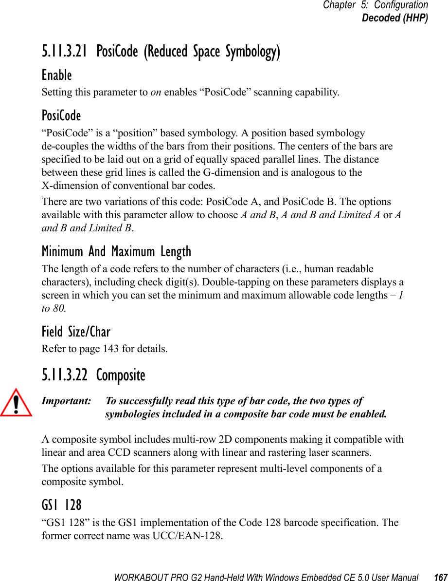 WORKABOUT PRO G2 Hand-Held With Windows Embedded CE 5.0 User Manual 167Chapter 5: ConfigurationDecoded (HHP)5.11.3.21 PosiCode (Reduced Space Symbology)EnableSetting this parameter to on enables “PosiCode” scanning capability.PosiCode“PosiCode” is a “position” based symbology. A position based symbology de-couples the widths of the bars from their positions. The centers of the bars are specified to be laid out on a grid of equally spaced parallel lines. The distance between these grid lines is called the G-dimension and is analogous to the X-dimension of conventional bar codes.There are two variations of this code: PosiCode A, and PosiCode B. The options available with this parameter allow to choose A and B, A and B and Limited A or A and B and Limited B. Minimum And Maximum LengthThe length of a code refers to the number of characters (i.e., human readable characters), including check digit(s). Double-tapping on these parameters displays a screen in which you can set the minimum and maximum allowable code lengths – 1 to 80.Field Size/CharRefer to page 143 for details.5.11.3.22 CompositeImportant: To successfully read this type of bar code, the two types of symbologies included in a composite bar code must be enabled. A composite symbol includes multi-row 2D components making it compatible with linear and area CCD scanners along with linear and rastering laser scanners. The options available for this parameter represent multi-level components of a composite symbol.GS1 128“GS1 128” is the GS1 implementation of the Code 128 barcode specification. The former correct name was UCC/EAN-128.