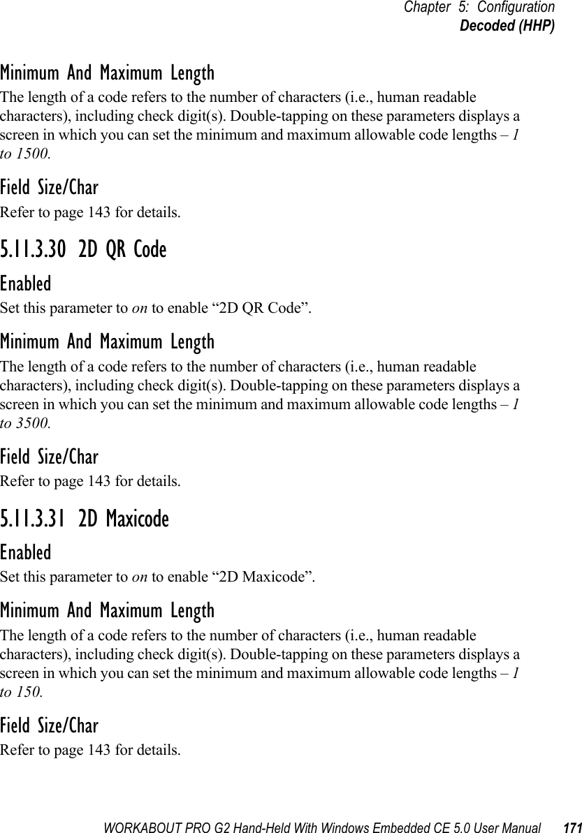 WORKABOUT PRO G2 Hand-Held With Windows Embedded CE 5.0 User Manual 171Chapter 5: ConfigurationDecoded (HHP)Minimum And Maximum LengthThe length of a code refers to the number of characters (i.e., human readable characters), including check digit(s). Double-tapping on these parameters displays a screen in which you can set the minimum and maximum allowable code lengths – 1 to 1500.Field Size/CharRefer to page 143 for details.5.11.3.30 2D QR CodeEnabledSet this parameter to on to enable “2D QR Code”.Minimum And Maximum LengthThe length of a code refers to the number of characters (i.e., human readable characters), including check digit(s). Double-tapping on these parameters displays a screen in which you can set the minimum and maximum allowable code lengths – 1 to 3500.Field Size/CharRefer to page 143 for details.5.11.3.31 2D MaxicodeEnabledSet this parameter to on to enable “2D Maxicode”.Minimum And Maximum LengthThe length of a code refers to the number of characters (i.e., human readable characters), including check digit(s). Double-tapping on these parameters displays a screen in which you can set the minimum and maximum allowable code lengths – 1 to 150.Field Size/CharRefer to page 143 for details.