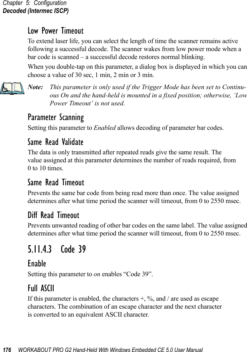 Chapter 5: ConfigurationDecoded (Intermec ISCP)176 WORKABOUT PRO G2 Hand-Held With Windows Embedded CE 5.0 User ManualLow Power TimeoutTo extend laser life, you can select the length of time the scanner remains active following a successful decode. The scanner wakes from low power mode when a bar code is scanned – a successful decode restores normal blinking.When you double-tap on this parameter, a dialog box is displayed in which you can choose a value of 30 sec, 1 min, 2 min or 3 min.Note: This parameter is only used if the Trigger Mode has been set to Continu-ous On and the hand-held is mounted in a fixed position; otherwise, ‘Low Power Timeout’ is not used.Parameter ScanningSetting this parameter to Enabled allows decoding of parameter bar codes.Same Read ValidateThe data is only transmitted after repeated reads give the same result. The value assigned at this parameter determines the number of reads required, from 0 to 10 times. Same Read TimeoutPrevents the same bar code from being read more than once. The value assigned determines after what time period the scanner will timeout, from 0 to 2550 msec. Diff Read TimeoutPrevents unwanted reading of other bar codes on the same label. The value assigned determines after what time period the scanner will timeout, from 0 to 2550 msec. 5.11.4.3 Code 39EnableSetting this parameter to on enables “Code 39”.Full ASCIIIf this parameter is enabled, the characters +, %, and / are used as escape characters. The combination of an escape character and the next character is converted to an equivalent ASCII character.