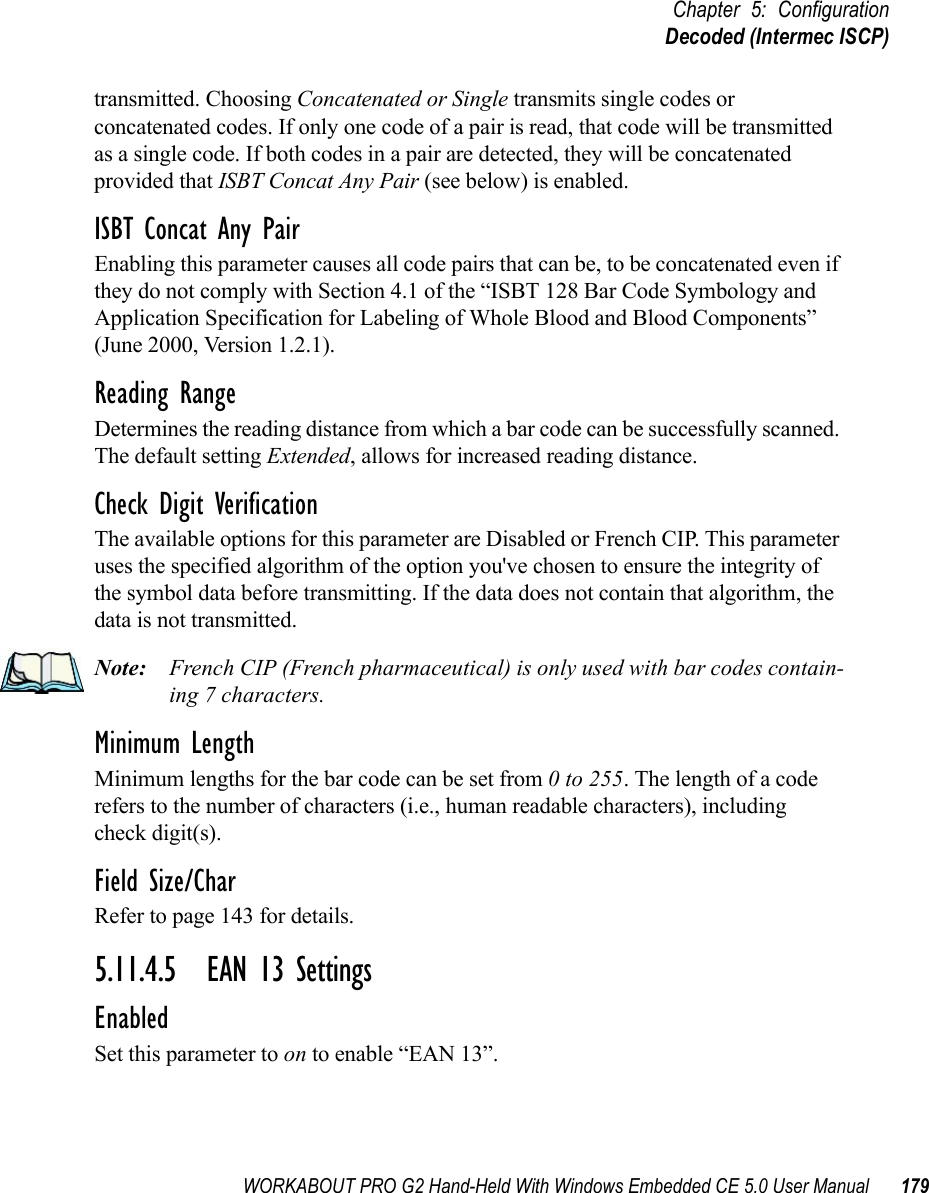 WORKABOUT PRO G2 Hand-Held With Windows Embedded CE 5.0 User Manual 179Chapter 5: ConfigurationDecoded (Intermec ISCP)transmitted. Choosing Concatenated or Single transmits single codes or concatenated codes. If only one code of a pair is read, that code will be transmitted as a single code. If both codes in a pair are detected, they will be concatenated provided that ISBT Concat Any Pair (see below) is enabled.ISBT Concat Any PairEnabling this parameter causes all code pairs that can be, to be concatenated even if they do not comply with Section 4.1 of the “ISBT 128 Bar Code Symbology and Application Specification for Labeling of Whole Blood and Blood Components” (June 2000, Version 1.2.1).Reading RangeDetermines the reading distance from which a bar code can be successfully scanned. The default setting Extended, allows for increased reading distance. Check Digit VerificationThe available options for this parameter are Disabled or French CIP. This parameter uses the specified algorithm of the option you&apos;ve chosen to ensure the integrity of the symbol data before transmitting. If the data does not contain that algorithm, the data is not transmitted. Note: French CIP (French pharmaceutical) is only used with bar codes contain-ing 7 characters.Minimum LengthMinimum lengths for the bar code can be set from 0 to 255. The length of a code refers to the number of characters (i.e., human readable characters), including check digit(s). Field Size/CharRefer to page 143 for details.5.11.4.5 EAN 13 SettingsEnabledSet this parameter to on to enable “EAN 13”.