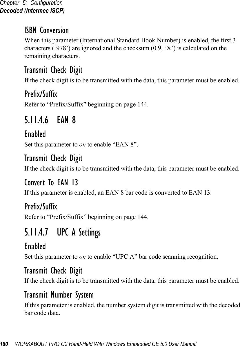 Chapter 5: ConfigurationDecoded (Intermec ISCP)180 WORKABOUT PRO G2 Hand-Held With Windows Embedded CE 5.0 User ManualISBN ConversionWhen this parameter (International Standard Book Number) is enabled, the first 3 characters (‘978’) are ignored and the checksum (0.9, ‘X’) is calculated on the remaining characters.Transmit Check DigitIf the check digit is to be transmitted with the data, this parameter must be enabled.Prefix/SuffixRefer to “Prefix/Suffix” beginning on page 144.5.11.4.6 EAN 8EnabledSet this parameter to on to enable “EAN 8”.Transmit Check DigitIf the check digit is to be transmitted with the data, this parameter must be enabled.Convert To EAN 13If this parameter is enabled, an EAN 8 bar code is converted to EAN 13.Prefix/SuffixRefer to “Prefix/Suffix” beginning on page 144.5.11.4.7 UPC A SettingsEnabledSet this parameter to on to enable “UPC A” bar code scanning recognition.Transmit Check DigitIf the check digit is to be transmitted with the data, this parameter must be enabled.Transmit Number SystemIf this parameter is enabled, the number system digit is transmitted with the decoded bar code data.