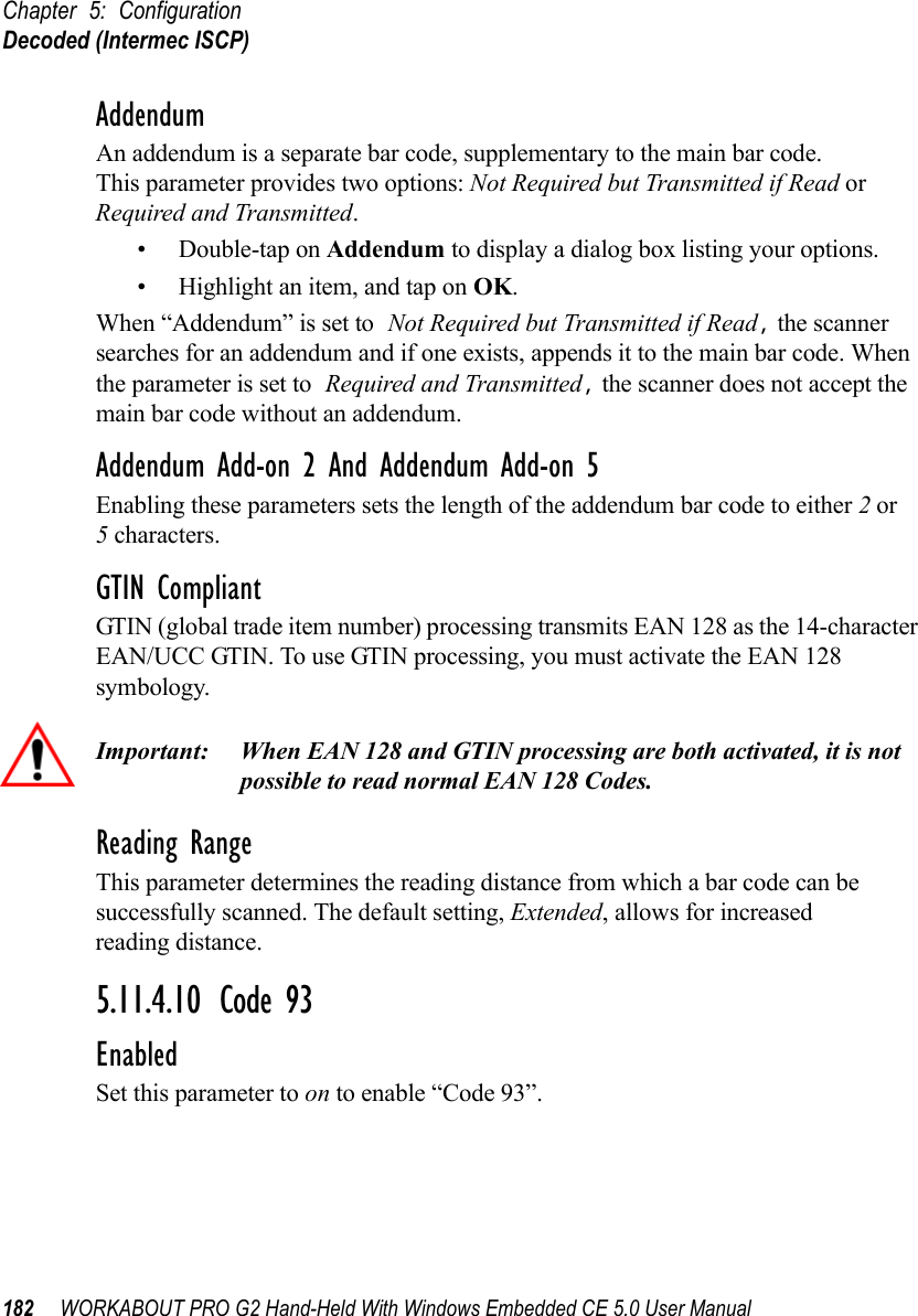 Chapter 5: ConfigurationDecoded (Intermec ISCP)182 WORKABOUT PRO G2 Hand-Held With Windows Embedded CE 5.0 User ManualAddendumAn addendum is a separate bar code, supplementary to the main bar code. This parameter provides two options: Not Required but Transmitted if Read or Required and Transmitted. • Double-tap on Addendum to display a dialog box listing your options.• Highlight an item, and tap on OK.When “Addendum” is set to Not Required but Transmitted if Read, the scanner searches for an addendum and if one exists, appends it to the main bar code. When the parameter is set to Required and Transmitted, the scanner does not accept the main bar code without an addendum.Addendum Add-on 2 And Addendum Add-on 5Enabling these parameters sets the length of the addendum bar code to either 2 or5 characters.GTIN CompliantGTIN (global trade item number) processing transmits EAN 128 as the 14-character EAN/UCC GTIN. To use GTIN processing, you must activate the EAN 128 symbology.Important: When EAN 128 and GTIN processing are both activated, it is not possible to read normal EAN 128 Codes. Reading RangeThis parameter determines the reading distance from which a bar code can be successfully scanned. The default setting, Extended, allows for increased reading distance. 5.11.4.10 Code 93EnabledSet this parameter to on to enable “Code 93”.