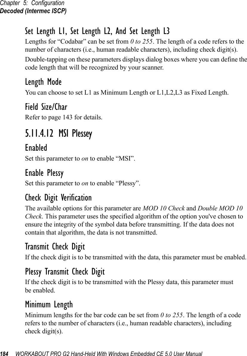 Chapter 5: ConfigurationDecoded (Intermec ISCP)184 WORKABOUT PRO G2 Hand-Held With Windows Embedded CE 5.0 User ManualSet Length L1, Set Length L2, And Set Length L3Lengths for “Codabar” can be set from 0 to 255. The length of a code refers to the number of characters (i.e., human readable characters), including check digit(s). Double-tapping on these parameters displays dialog boxes where you can define the code length that will be recognized by your scanner.Length ModeYou can choose to set L1 as Minimum Length or L1,L2,L3 as Fixed Length.Field Size/CharRefer to page 143 for details.5.11.4.12 MSI PlesseyEnabledSet this parameter to on to enable “MSI”.Enable PlessySet this parameter to on to enable “Plessy”.Check Digit VerificationThe available options for this parameter are MOD 10 Check and Double MOD 10 Check. This parameter uses the specified algorithm of the option you&apos;ve chosen to ensure the integrity of the symbol data before transmitting. If the data does not contain that algorithm, the data is not transmitted. Transmit Check DigitIf the check digit is to be transmitted with the data, this parameter must be enabled.Plessy Transmit Check DigitIf the check digit is to be transmitted with the Plessy data, this parameter must be enabled.Minimum LengthMinimum lengths for the bar code can be set from 0 to 255. The length of a code refers to the number of characters (i.e., human readable characters), including check digit(s). 