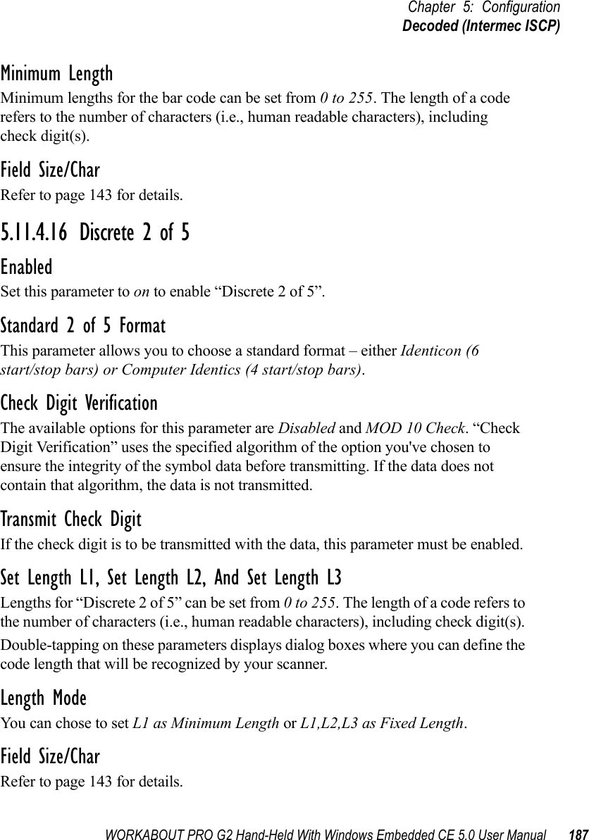 WORKABOUT PRO G2 Hand-Held With Windows Embedded CE 5.0 User Manual 187Chapter 5: ConfigurationDecoded (Intermec ISCP)Minimum LengthMinimum lengths for the bar code can be set from 0 to 255. The length of a code refers to the number of characters (i.e., human readable characters), including check digit(s). Field Size/CharRefer to page 143 for details.5.11.4.16 Discrete 2 of 5EnabledSet this parameter to on to enable “Discrete 2 of 5”.Standard 2 of 5 FormatThis parameter allows you to choose a standard format – either Identicon (6 start/stop bars) or Computer Identics (4 start/stop bars).Check Digit VerificationThe available options for this parameter are Disabled and MOD 10 Check. “Check Digit Verification” uses the specified algorithm of the option you&apos;ve chosen to ensure the integrity of the symbol data before transmitting. If the data does not contain that algorithm, the data is not transmitted. Transmit Check DigitIf the check digit is to be transmitted with the data, this parameter must be enabled.Set Length L1, Set Length L2, And Set Length L3Lengths for “Discrete 2 of 5” can be set from 0 to 255. The length of a code refers to the number of characters (i.e., human readable characters), including check digit(s). Double-tapping on these parameters displays dialog boxes where you can define the code length that will be recognized by your scanner.Length ModeYou can chose to set L1 as Minimum Length or L1,L2,L3 as Fixed Length.Field Size/CharRefer to page 143 for details.