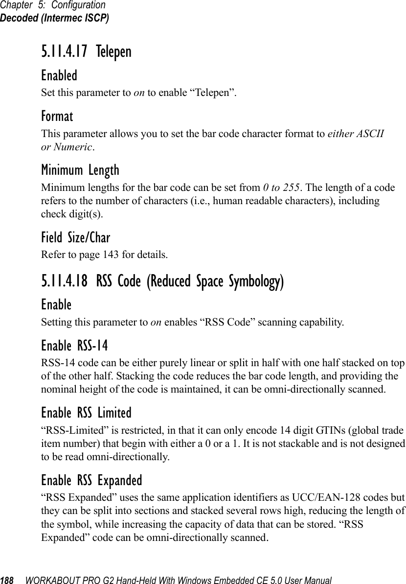 Chapter 5: ConfigurationDecoded (Intermec ISCP)188 WORKABOUT PRO G2 Hand-Held With Windows Embedded CE 5.0 User Manual5.11.4.17 TelepenEnabledSet this parameter to on to enable “Telepen”.FormatThis parameter allows you to set the bar code character format to either ASCII or Numeric.Minimum LengthMinimum lengths for the bar code can be set from 0 to 255. The length of a code refers to the number of characters (i.e., human readable characters), including check digit(s). Field Size/CharRefer to page 143 for details.5.11.4.18 RSS Code (Reduced Space Symbology)EnableSetting this parameter to on enables “RSS Code” scanning capability.Enable RSS-14RSS-14 code can be either purely linear or split in half with one half stacked on top of the other half. Stacking the code reduces the bar code length, and providing the nominal height of the code is maintained, it can be omni-directionally scanned.Enable RSS Limited“RSS-Limited” is restricted, in that it can only encode 14 digit GTINs (global trade item number) that begin with either a 0 or a 1. It is not stackable and is not designed to be read omni-directionally.Enable RSS Expanded“RSS Expanded” uses the same application identifiers as UCC/EAN-128 codes but they can be split into sections and stacked several rows high, reducing the length of the symbol, while increasing the capacity of data that can be stored. “RSS Expanded” code can be omni-directionally scanned.