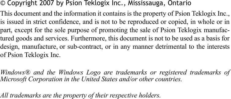 © Copyright 2007 by Psion Teklogix Inc., Mississauga, OntarioThis document and the information it contains is the property of Psion Teklogix Inc.,is issued in strict confidence, and is not to be reproduced or copied, in whole or inpart, except for the sole purpose of promoting the sale of Psion Teklogix manufac-tured goods and services. Furthermore, this document is not to be used as a basis fordesign, manufacture, or sub-contract, or in any manner detrimental to the interestsof Psion Teklogix Inc.Windows® and the Windows Logo are trademarks or registered trademarks ofMicrosoft Corporation in the United States and/or other countries.All trademarks are the property of their respective holders.