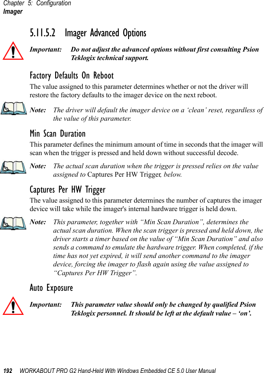 Chapter 5: ConfigurationImager192 WORKABOUT PRO G2 Hand-Held With Windows Embedded CE 5.0 User Manual5.11.5.2 Imager Advanced OptionsImportant: Do not adjust the advanced options without first consulting Psion Teklogix technical support.Factory Defaults On RebootThe value assigned to this parameter determines whether or not the driver will restore the factory defaults to the imager device on the next reboot. Note: The driver will default the imager device on a ‘clean’ reset, regardless of the value of this parameter.Min Scan DurationThis parameter defines the minimum amount of time in seconds that the imager will scan when the trigger is pressed and held down without successful decode. Note: The actual scan duration when the trigger is pressed relies on the value assigned to Captures Per HW Trigger, below.Captures Per HW TriggerThe value assigned to this parameter determines the number of captures the imager device will take while the imager&apos;s internal hardware trigger is held down. Note: This parameter, together with “Min Scan Duration”, determines the actual scan duration. When the scan trigger is pressed and held down, the driver starts a timer based on the value of “Min Scan Duration” and also sends a command to emulate the hardware trigger. When completed, if the time has not yet expired, it will send another command to the imager device, forcing the imager to flash again using the value assigned to “Captures Per HW Trigger”.Auto ExposureImportant: This parameter value should only be changed by qualified Psion Teklogix personnel. It should be left at the default value – ‘on’.