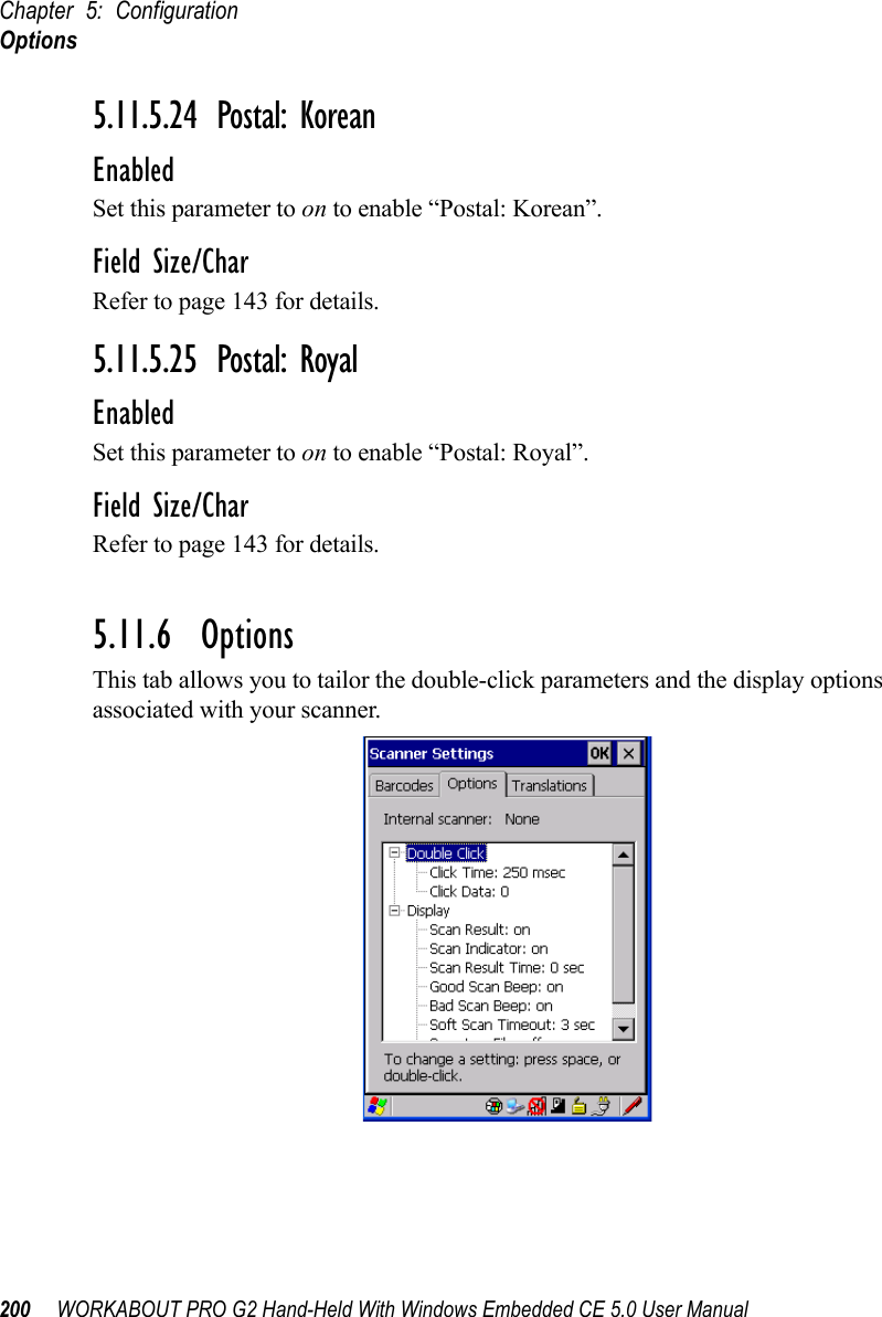 Chapter 5: ConfigurationOptions200 WORKABOUT PRO G2 Hand-Held With Windows Embedded CE 5.0 User Manual5.11.5.24 Postal: KoreanEnabledSet this parameter to on to enable “Postal: Korean”.Field Size/CharRefer to page 143 for details.5.11.5.25 Postal: RoyalEnabledSet this parameter to on to enable “Postal: Royal”.Field Size/CharRefer to page 143 for details.5.11.6  OptionsThis tab allows you to tailor the double-click parameters and the display options associated with your scanner.