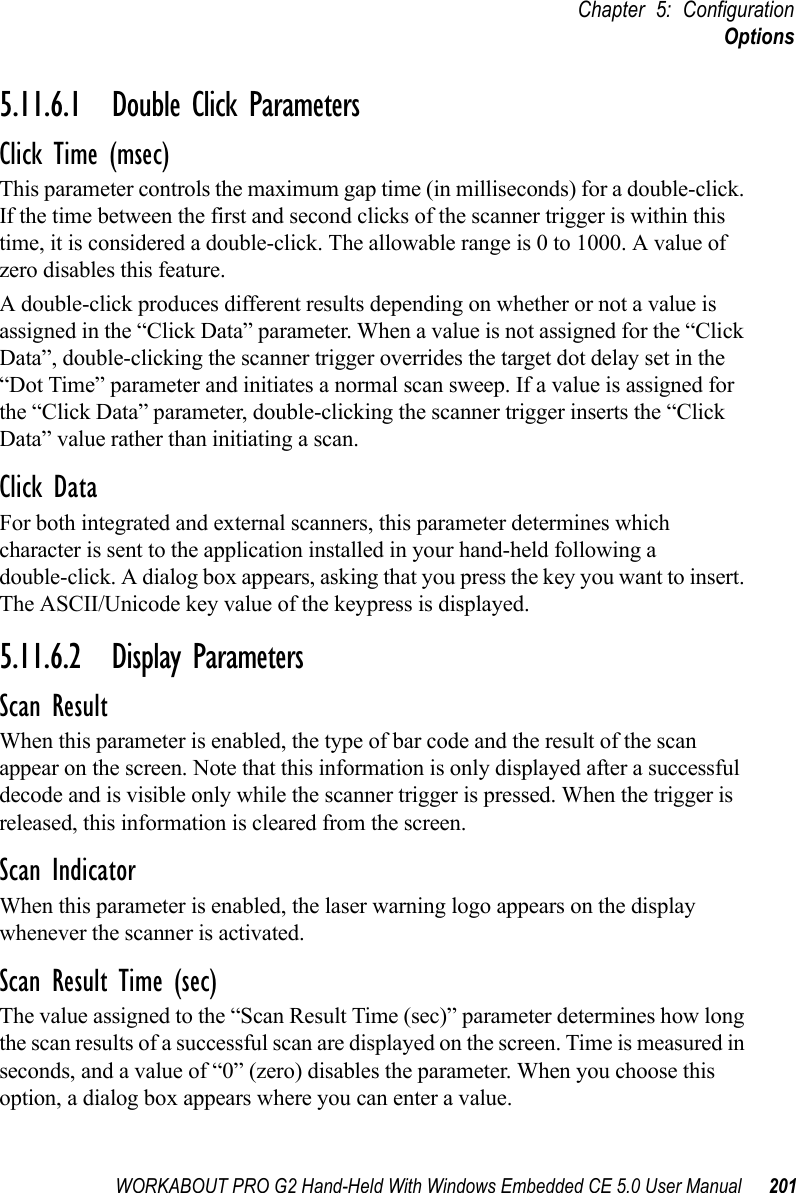 WORKABOUT PRO G2 Hand-Held With Windows Embedded CE 5.0 User Manual 201Chapter 5: ConfigurationOptions5.11.6.1 Double Click ParametersClick Time (msec)This parameter controls the maximum gap time (in milliseconds) for a double-click. If the time between the first and second clicks of the scanner trigger is within this time, it is considered a double-click. The allowable range is 0 to 1000. A value of zero disables this feature.A double-click produces different results depending on whether or not a value is assigned in the “Click Data” parameter. When a value is not assigned for the “Click Data”, double-clicking the scanner trigger overrides the target dot delay set in the “Dot Time” parameter and initiates a normal scan sweep. If a value is assigned for the “Click Data” parameter, double-clicking the scanner trigger inserts the “Click Data” value rather than initiating a scan.Click DataFor both integrated and external scanners, this parameter determines which character is sent to the application installed in your hand-held following a double-click. A dialog box appears, asking that you press the key you want to insert. The ASCII/Unicode key value of the keypress is displayed. 5.11.6.2 Display ParametersScan ResultWhen this parameter is enabled, the type of bar code and the result of the scan appear on the screen. Note that this information is only displayed after a successful decode and is visible only while the scanner trigger is pressed. When the trigger is released, this information is cleared from the screen.Scan IndicatorWhen this parameter is enabled, the laser warning logo appears on the display whenever the scanner is activated.Scan Result Time (sec)The value assigned to the “Scan Result Time (sec)” parameter determines how long the scan results of a successful scan are displayed on the screen. Time is measured in seconds, and a value of “0” (zero) disables the parameter. When you choose this option, a dialog box appears where you can enter a value.