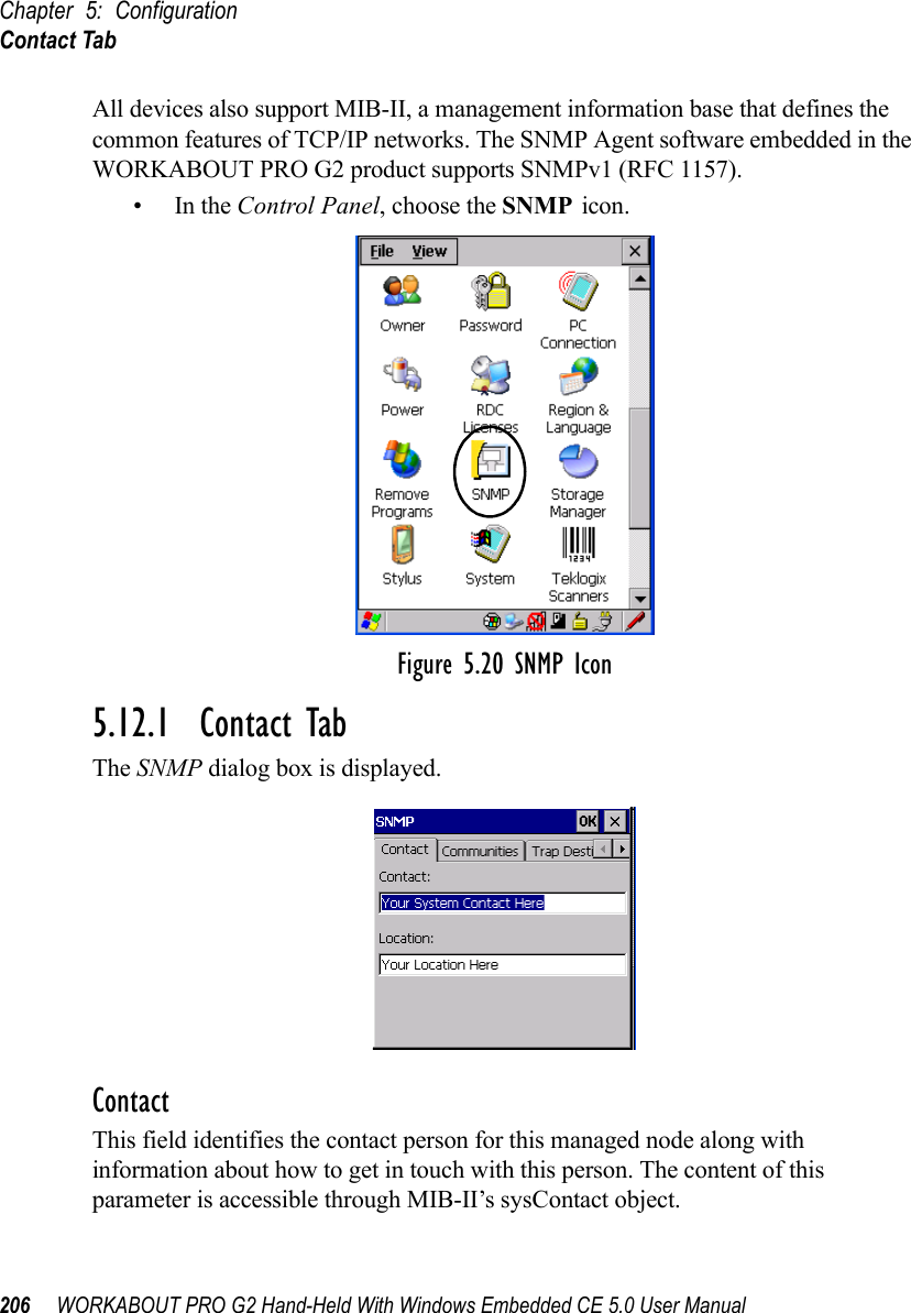 Chapter 5: ConfigurationContact Tab206 WORKABOUT PRO G2 Hand-Held With Windows Embedded CE 5.0 User ManualAll devices also support MIB-II, a management information base that defines the common features of TCP/IP networks. The SNMP Agent software embedded in the WORKABOUT PRO G2 product supports SNMPv1 (RFC 1157).•In the Control Panel, choose the SNMP icon.Figure 5.20 SNMP Icon5.12.1  Contact TabThe SNMP dialog box is displayed.ContactThis field identifies the contact person for this managed node along with information about how to get in touch with this person. The content of this parameter is accessible through MIB-II’s sysContact object.