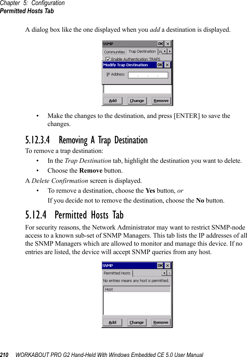 Chapter 5: ConfigurationPermitted Hosts Tab210 WORKABOUT PRO G2 Hand-Held With Windows Embedded CE 5.0 User ManualA dialog box like the one displayed when you add a destination is displayed.• Make the changes to the destination, and press [ENTER] to save the changes.5.12.3.4 Removing A Trap DestinationTo remove a trap destination:•In the Trap Destination tab, highlight the destination you want to delete.• Choose the Remove button.A Delete Confirmation screen is displayed. • To remove a destination, choose the Ye s  button, orIf you decide not to remove the destination, choose the No button.5.12.4  Permitted Hosts TabFor security reasons, the Network Administrator may want to restrict SNMP-node access to a known sub-set of SNMP Managers. This tab lists the IP addresses of all the SNMP Managers which are allowed to monitor and manage this device. If no entries are listed, the device will accept SNMP queries from any host.