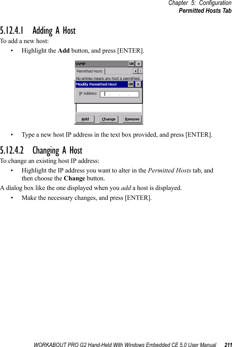 WORKABOUT PRO G2 Hand-Held With Windows Embedded CE 5.0 User Manual 211Chapter 5: ConfigurationPermitted Hosts Tab5.12.4.1 Adding A HostTo add a new host:• Highlight the Add button, and press [ENTER].• Type a new host IP address in the text box provided, and press [ENTER].5.12.4.2 Changing A HostTo change an existing host IP address:• Highlight the IP address you want to alter in the Permitted Hosts tab, and then choose the Change button.A dialog box like the one displayed when you add a host is displayed.• Make the necessary changes, and press [ENTER].