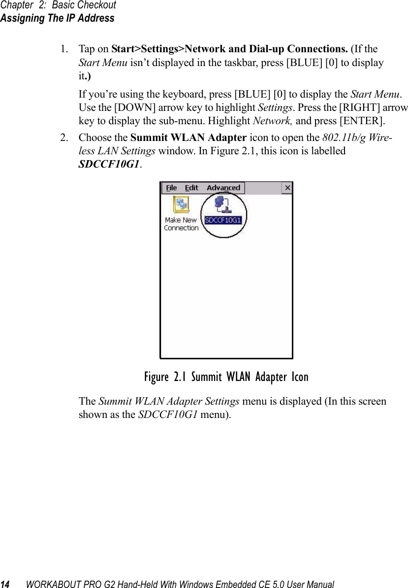 Chapter 2: Basic CheckoutAssigning The IP Address14 WORKABOUT PRO G2 Hand-Held With Windows Embedded CE 5.0 User Manual1. Tap on Start&gt;Settings&gt;Network and Dial-up Connections. (If the Start Menu isn’t displayed in the taskbar, press [BLUE] [0] to display it.)If you’re using the keyboard, press [BLUE] [0] to display the Start Menu. Use the [DOWN] arrow key to highlight Settings. Press the [RIGHT] arrow key to display the sub-menu. Highlight Network, and press [ENTER].2. Choose the Summit WLAN Adapter icon to open the 802.11b/g Wire-less LAN Settings window. In Figure 2.1, this icon is labelled SDCCF10G1.Figure 2.1 Summit WLAN Adapter IconThe Summit WLAN Adapter Settings menu is displayed (In this screen shown as the SDCCF10G1 menu). 
