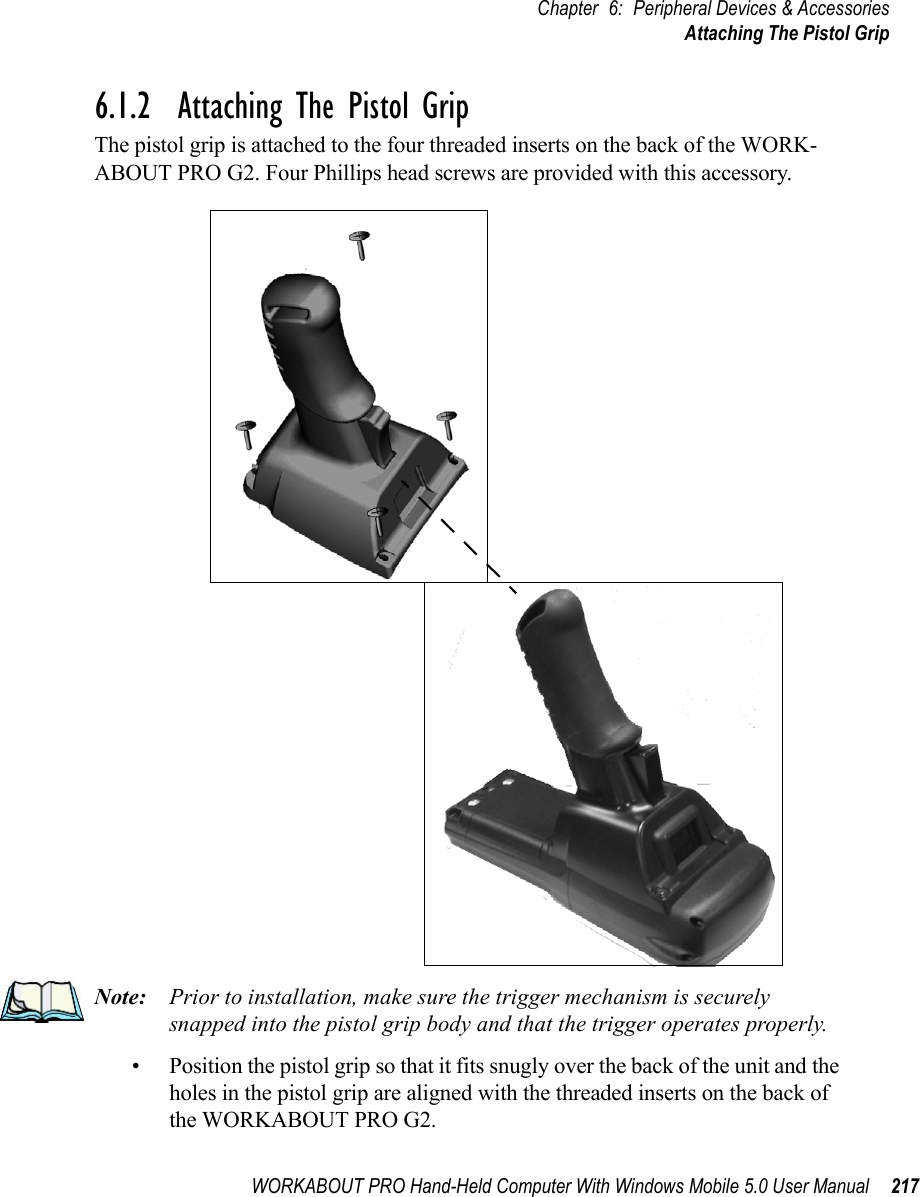 WORKABOUT PRO Hand-Held Computer With Windows Mobile 5.0 User Manual 217Chapter 6: Peripheral Devices &amp; AccessoriesAttaching The Pistol Grip6.1.2  Attaching The Pistol GripThe pistol grip is attached to the four threaded inserts on the back of the WORK-ABOUT PRO G2. Four Phillips head screws are provided with this accessory.Note: Prior to installation, make sure the trigger mechanism is securely snapped into the pistol grip body and that the trigger operates properly.• Position the pistol grip so that it fits snugly over the back of the unit and the holes in the pistol grip are aligned with the threaded inserts on the back of the WORKABOUT PRO G2.