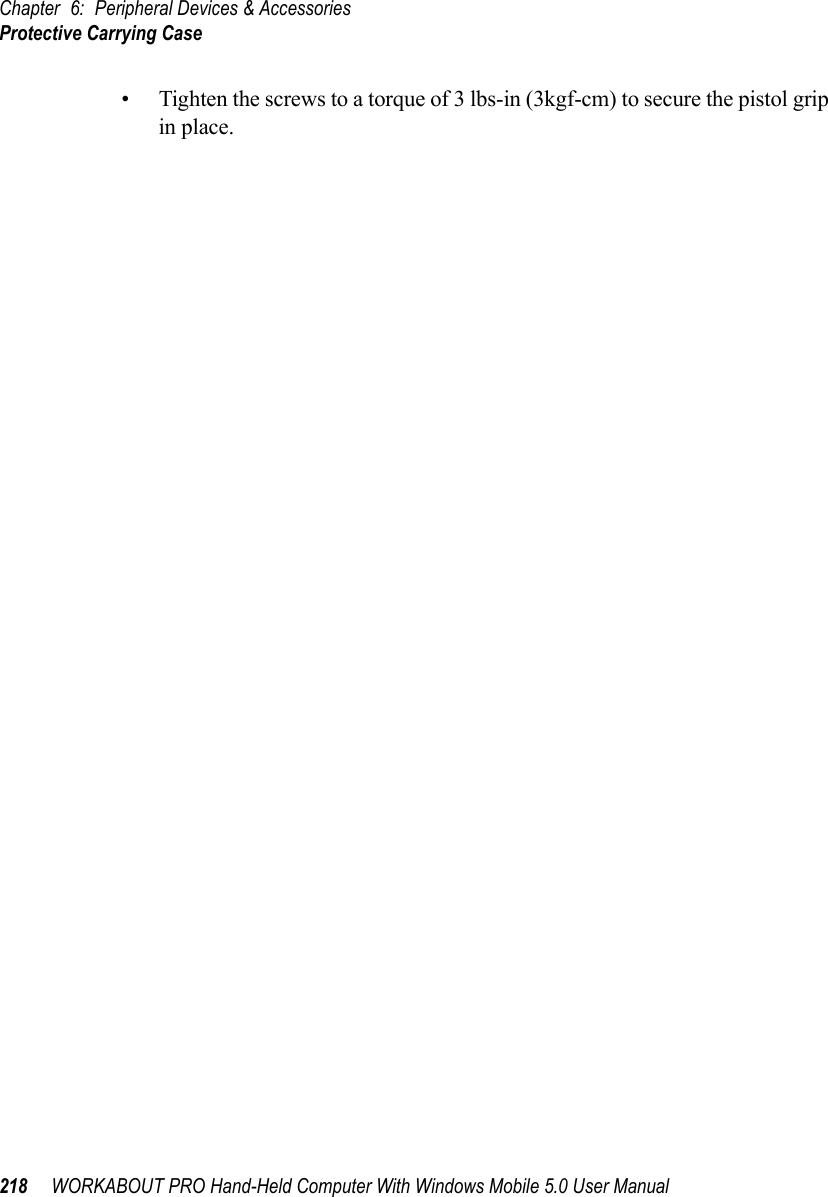 Chapter 6: Peripheral Devices &amp; AccessoriesProtective Carrying Case218 WORKABOUT PRO Hand-Held Computer With Windows Mobile 5.0 User Manual• Tighten the screws to a torque of 3 lbs-in (3kgf-cm) to secure the pistol grip in place.6.1.3  Protective Carrying CaseA carrying case is available for WORKABOUT PRO G2s to shield the unit from damage. It is equipped with a soft plastic window to protect the unit display and keyboard. A variety of cases are available, depending on the type of end-cap attached to your unit.6.1.3.1 Using The Swivel Belt Loop With The Carrying CaseThe WORKABOUT PRO G2 carrying case is equipped with two rings onto which you can attach a swivel belt loop so that you can hang the unit from your belt. If you prefer, you can also attach a belt clip to this accessory so that you can clamp the unit onto your waistband or belt. (rather than slide your belt through the belt loop).Figure 6.1 Belt Loop And Belt Clip• Clip the two hooks on the belt strap to the bottom of the carrying case.