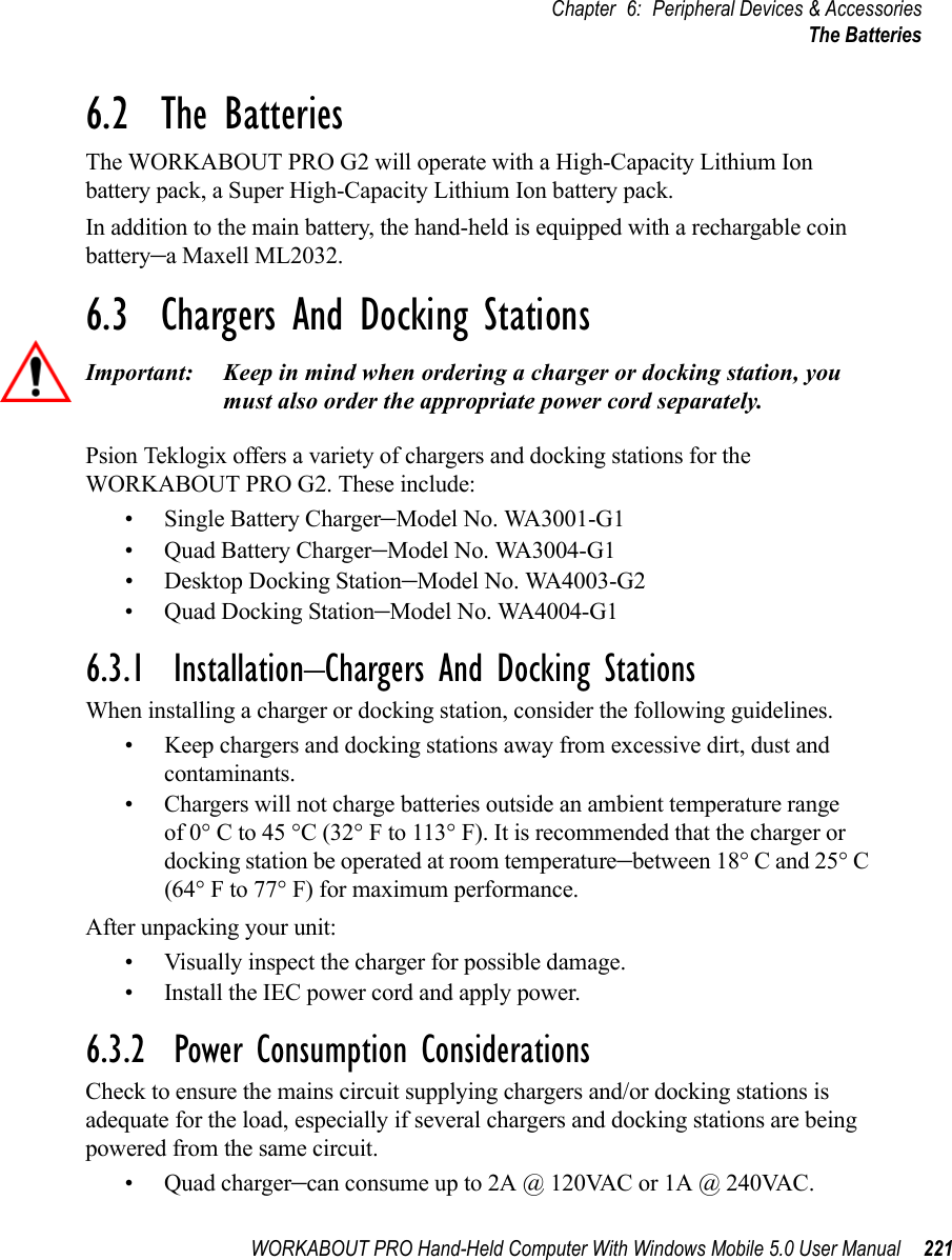 WORKABOUT PRO Hand-Held Computer With Windows Mobile 5.0 User Manual 221Chapter 6: Peripheral Devices &amp; AccessoriesThe Batteries6.2  The BatteriesThe WORKABOUT PRO G2 will operate with a High-Capacity Lithium Ion battery pack, a Super High-Capacity Lithium Ion battery pack.In addition to the main battery, the hand-held is equipped with a rechargable coin battery–a Maxell ML2032.6.3  Chargers And Docking StationsImportant: Keep in mind when ordering a charger or docking station, you must also order the appropriate power cord separately.Psion Teklogix offers a variety of chargers and docking stations for the WORKABOUT PRO G2. These include:• Single Battery Charger–Model No. WA3001-G1• Quad Battery Charger–Model No. WA3004-G1• Desktop Docking Station–Model No. WA4003-G2• Quad Docking Station–Model No. WA4004-G16.3.1  Installation–Chargers And Docking StationsWhen installing a charger or docking station, consider the following guidelines. • Keep chargers and docking stations away from excessive dirt, dust and contaminants. • Chargers will not charge batteries outside an ambient temperature range of 0° C to 45 °C (32° F to 113° F). It is recommended that the charger or docking station be operated at room temperature–between 18° C and 25° C (64° F to 77° F) for maximum performance.After unpacking your unit:• Visually inspect the charger for possible damage. • Install the IEC power cord and apply power. 6.3.2  Power Consumption ConsiderationsCheck to ensure the mains circuit supplying chargers and/or docking stations is adequate for the load, especially if several chargers and docking stations are being powered from the same circuit. • Quad charger–can consume up to 2A @ 120VAC or 1A @ 240VAC.