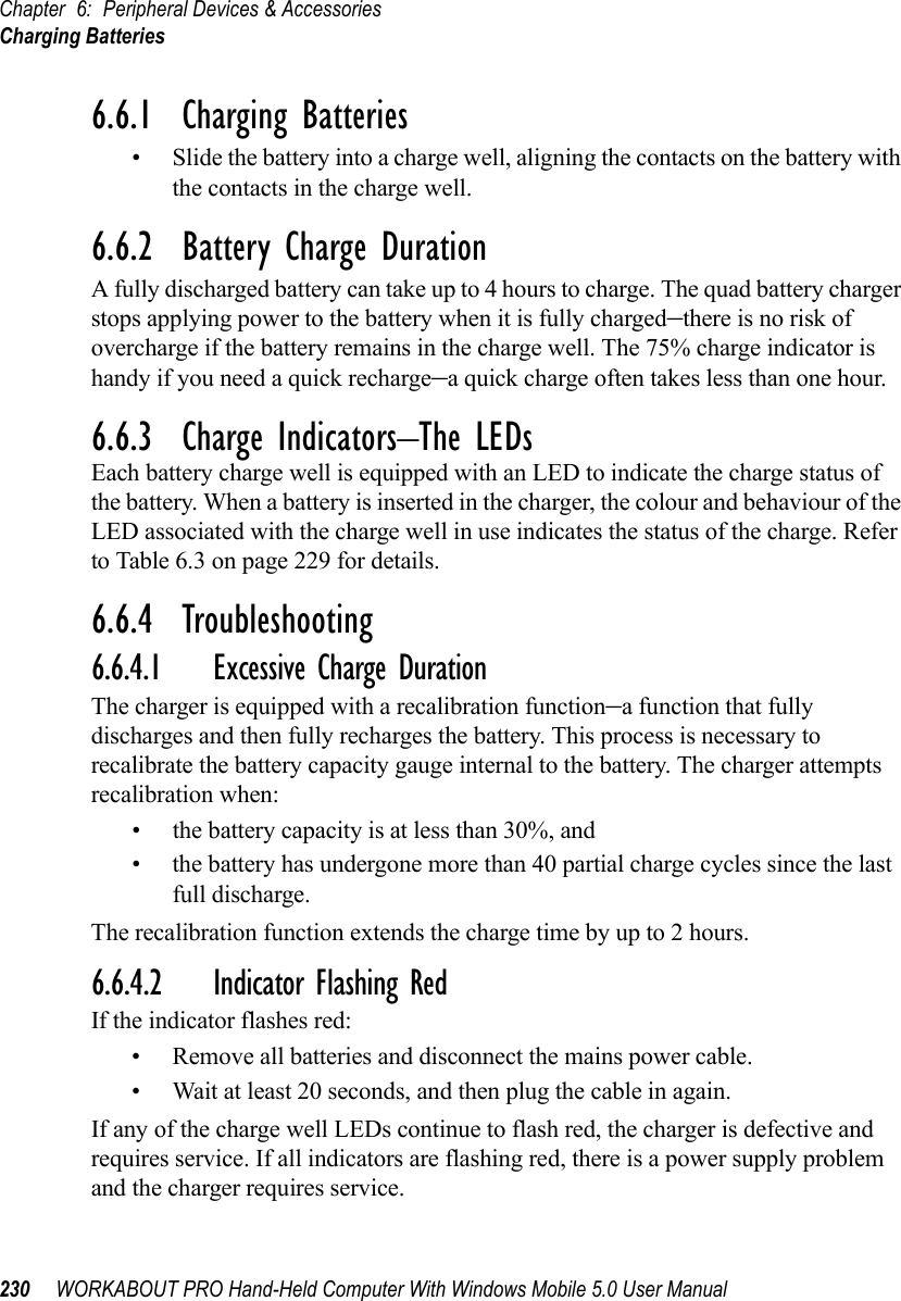 Chapter 6: Peripheral Devices &amp; AccessoriesCharging Batteries230 WORKABOUT PRO Hand-Held Computer With Windows Mobile 5.0 User Manual6.6.1  Charging Batteries• Slide the battery into a charge well, aligning the contacts on the battery with the contacts in the charge well.6.6.2  Battery Charge DurationA fully discharged battery can take up to 4 hours to charge. The quad battery charger stops applying power to the battery when it is fully charged–there is no risk of overcharge if the battery remains in the charge well. The 75% charge indicator is handy if you need a quick recharge–a quick charge often takes less than one hour.6.6.3  Charge Indicators–The LEDsEach battery charge well is equipped with an LED to indicate the charge status of the battery. When a battery is inserted in the charger, the colour and behaviour of the LED associated with the charge well in use indicates the status of the charge. Refer to Table 6.3 on page 229 for details.6.6.4  Troubleshooting6.6.4.1 Excessive Charge DurationThe charger is equipped with a recalibration function–a function that fully discharges and then fully recharges the battery. This process is necessary to recalibrate the battery capacity gauge internal to the battery. The charger attempts recalibration when: • the battery capacity is at less than 30%, and • the battery has undergone more than 40 partial charge cycles since the last full discharge.The recalibration function extends the charge time by up to 2 hours.6.6.4.2 Indicator Flashing RedIf the indicator flashes red:• Remove all batteries and disconnect the mains power cable. • Wait at least 20 seconds, and then plug the cable in again.If any of the charge well LEDs continue to flash red, the charger is defective and requires service. If all indicators are flashing red, there is a power supply problem and the charger requires service. 