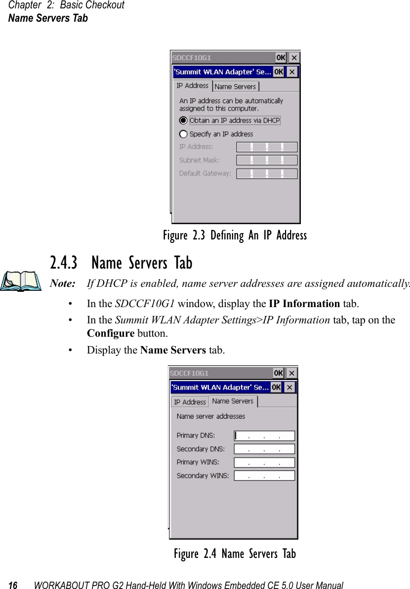 Chapter 2: Basic CheckoutName Servers Tab16 WORKABOUT PRO G2 Hand-Held With Windows Embedded CE 5.0 User ManualFigure 2.3 Defining An IP Address2.4.3  Name Servers TabNote: If DHCP is enabled, name server addresses are assigned automatically.•In the SDCCF10G1 window, display the IP Information tab.•In the Summit WLAN Adapter Settings&gt;IP Information tab, tap on the Configure button.• Display the Name Servers tab.Figure 2.4 Name Servers Tab