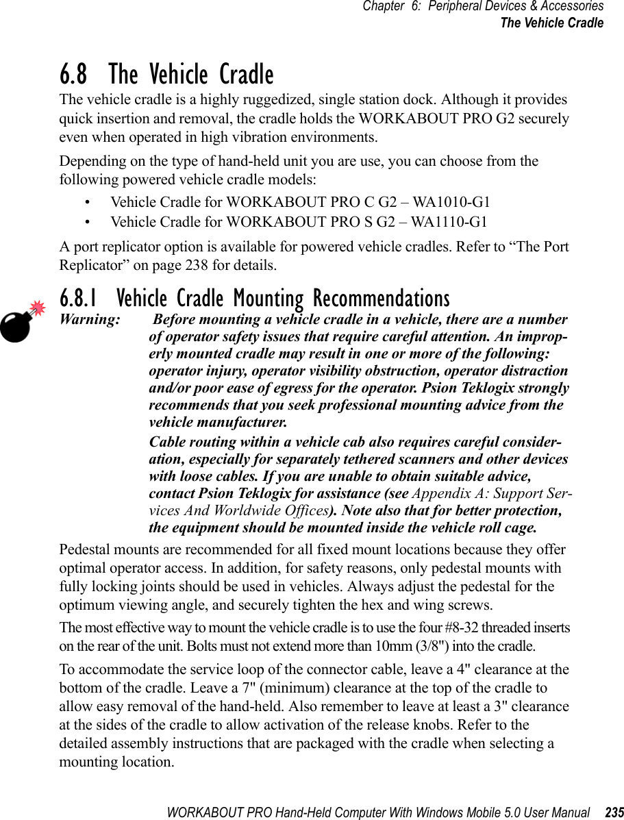 WORKABOUT PRO Hand-Held Computer With Windows Mobile 5.0 User Manual 235Chapter 6: Peripheral Devices &amp; AccessoriesThe Vehicle Cradle6.8  The Vehicle CradleThe vehicle cradle is a highly ruggedized, single station dock. Although it provides quick insertion and removal, the cradle holds the WORKABOUT PRO G2 securely even when operated in high vibration environments. Depending on the type of hand-held unit you are use, you can choose from the following powered vehicle cradle models:• Vehicle Cradle for WORKABOUT PRO C G2 – WA1010-G1• Vehicle Cradle for WORKABOUT PRO S G2 – WA1110-G1A port replicator option is available for powered vehicle cradles. Refer to “The Port Replicator” on page 238 for details.6.8.1  Vehicle Cradle Mounting RecommendationsWarning:  Before mounting a vehicle cradle in a vehicle, there are a number of operator safety issues that require careful attention. An improp-erly mounted cradle may result in one or more of the following: operator injury, operator visibility obstruction, operator distraction and/or poor ease of egress for the operator. Psion Teklogix strongly recommends that you seek professional mounting advice from the vehicle manufacturer. Cable routing within a vehicle cab also requires careful consider-ation, especially for separately tethered scanners and other devices with loose cables. If you are unable to obtain suitable advice, contact Psion Teklogix for assistance (see Appendix A: Support Ser-vices And Worldwide Offices). Note also that for better protection, the equipment should be mounted inside the vehicle roll cage.Pedestal mounts are recommended for all fixed mount locations because they offer optimal operator access. In addition, for safety reasons, only pedestal mounts with fully locking joints should be used in vehicles. Always adjust the pedestal for the optimum viewing angle, and securely tighten the hex and wing screws.The most effective way to mount the vehicle cradle is to use the four #8-32 threaded inserts on the rear of the unit. Bolts must not extend more than 10mm (3/8&quot;) into the cradle.To accommodate the service loop of the connector cable, leave a 4&quot; clearance at the bottom of the cradle. Leave a 7&quot; (minimum) clearance at the top of the cradle to allow easy removal of the hand-held. Also remember to leave at least a 3&quot; clearance at the sides of the cradle to allow activation of the release knobs. Refer to the detailed assembly instructions that are packaged with the cradle when selecting a mounting location.