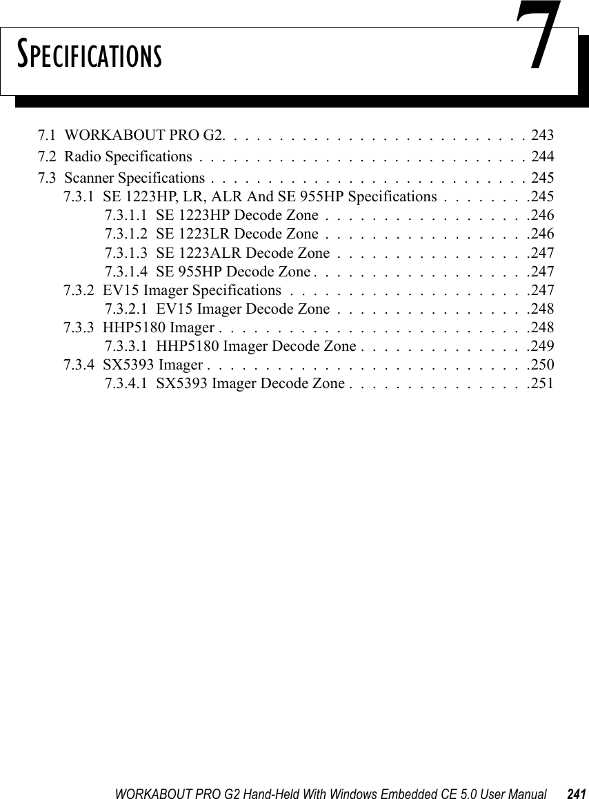 WORKABOUT PRO G2 Hand-Held With Windows Embedded CE 5.0 User Manual 241SPECIFICATIONS 77.1  WORKABOUT PRO G2...........................2437.2  Radio Specifications.............................2447.3  Scanner Specifications............................2457.3.1  SE 1223HP, LR, ALR And SE 955HP Specifications . . . . . . . .2457.3.1.1  SE 1223HP Decode Zone..................2467.3.1.2  SE 1223LR Decode Zone..................2467.3.1.3  SE 1223ALR Decode Zone . . . . . . . . . . . . . . . . .2477.3.1.4  SE 955HP Decode Zone...................2477.3.2  EV15 Imager Specifications.....................2477.3.2.1  EV15 Imager Decode Zone . . . . . . . . . . . . . . . . .2487.3.3  HHP5180 Imager...........................2487.3.3.1  HHP5180 Imager Decode Zone . . . . . . . . . . . . . . .2497.3.4  SX5393 Imager . . . . . . . . . . . . . . . . . . . . . . . . . . . .2507.3.4.1  SX5393 Imager Decode Zone . . . . . . . . . . . . . . . .251