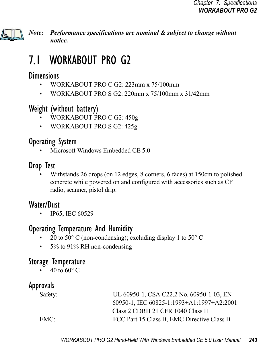 WORKABOUT PRO G2 Hand-Held With Windows Embedded CE 5.0 User Manual 243Chapter 7: SpecificationsWORKABOUT PRO G2Note: Performance specifications are nominal &amp; subject to change without notice.7.1  WORKABOUT PRO G2 Dimensions• WORKABOUT PRO C G2: 223mm x 75/100mm• WORKABOUT PRO S G2: 220mm x 75/100mm x 31/42mmWeight (without battery)• WORKABOUT PRO C G2: 450g• WORKABOUT PRO S G2: 425gOperating System• Microsoft Windows Embedded CE 5.0 Drop Test• Withstands 26 drops (on 12 edges, 8 corners, 6 faces) at 150cm to polished concrete while powered on and configured with accessories such as CF radio, scanner, pistol drip.Water/Dust• IP65, IEC 60529Operating Temperature And Humidity• 20 to 50° C (non-condensing); excluding display 1 to 50° C• 5% to 91% RH non-condensingStorage Temperature• 40 to 60° C ApprovalsSafety: UL 60950-1, CSA C22.2 No. 60950-1-03, EN 60950-1, IEC 60825-1:1993+A1:1997+A2:2001 Class 2 CDRH 21 CFR 1040 Class IIEMC: FCC Part 15 Class B, EMC Directive Class B