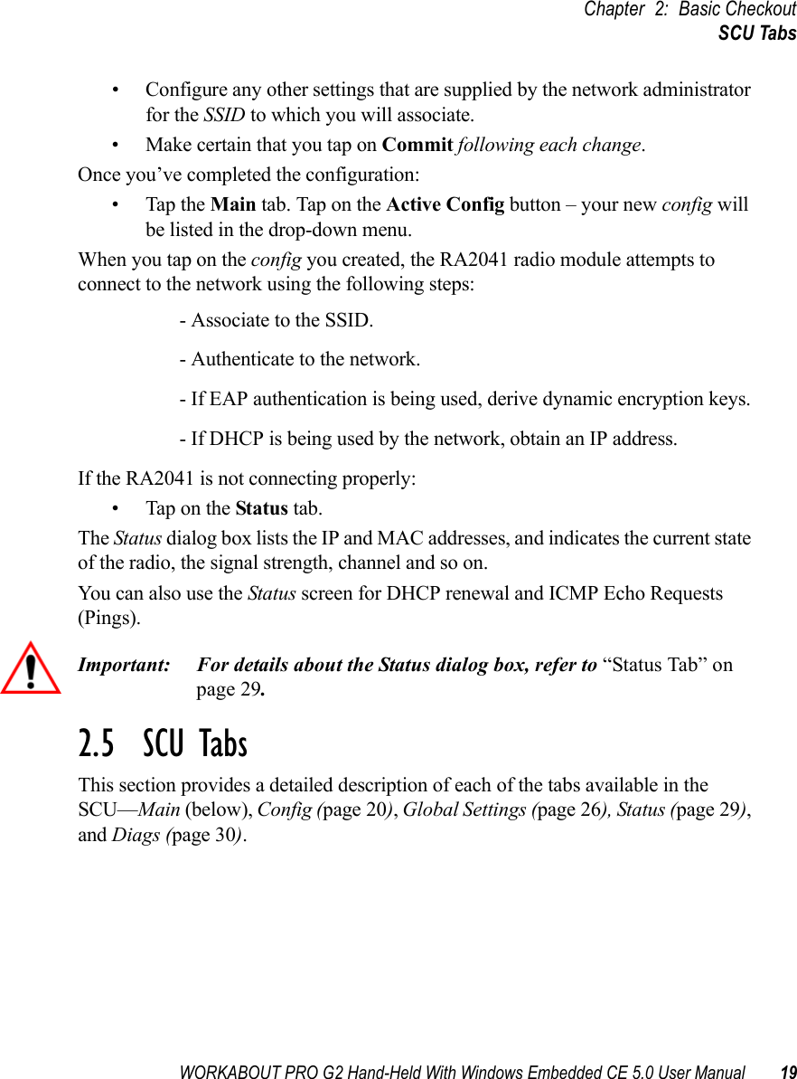 WORKABOUT PRO G2 Hand-Held With Windows Embedded CE 5.0 User Manual 19Chapter 2: Basic CheckoutSCU Tabs• Configure any other settings that are supplied by the network administrator for the SSID to which you will associate. • Make certain that you tap on Commit following each change.Once you’ve completed the configuration:• Tap the Main tab. Tap on the Active Config button – your new config will be listed in the drop-down menu. When you tap on the config you created, the RA2041 radio module attempts to connect to the network using the following steps:- Associate to the SSID.- Authenticate to the network.- If EAP authentication is being used, derive dynamic encryption keys.- If DHCP is being used by the network, obtain an IP address.If the RA2041 is not connecting properly:• Tap on the Status tab.The Status dialog box lists the IP and MAC addresses, and indicates the current state of the radio, the signal strength, channel and so on. You can also use the Status screen for DHCP renewal and ICMP Echo Requests (Pings).Important: For details about the Status dialog box, refer to “Status Tab” on page 29.2.5  SCU TabsThis section provides a detailed description of each of the tabs available in the SCU—Main (below), Config (page 20), Global Settings (page 26), Status (page 29), and Diags (page 30).