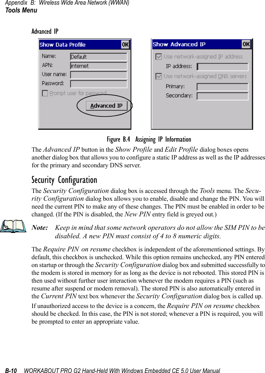 Appendix B: Wireless Wide Area Network (WWAN)Tools MenuB-10 WORKABOUT PRO G2 Hand-Held With Windows Embedded CE 5.0 User ManualAdvanced IPFigure B.4  Assigning IP InformationThe Advanced IP button in the Show Profile and Edit Profile dialog boxes opens another dialog box that allows you to configure a static IP address as well as the IP addresses for the primary and secondary DNS server.Security ConfigurationThe Security Configuration dialog box is accessed through the Tools menu. The Secu-rity Configuration dialog box allows you to enable, disable and change the PIN. You will need the current PIN to make any of these changes. The PIN must be enabled in order to be changed. (If the PIN is disabled, the New PIN entry field is greyed out.)Note: Keep in mind that some network operators do not allow the SIM PIN to be disabled. A new PIN must consist of 4 to 8 numeric digits.The Require PIN on resume checkbox is independent of the aforementioned settings. By default, this checkbox is unchecked. While this option remains unchecked, any PIN entered on startup or through the Security Configuration dialog box and submitted successfully to the modem is stored in memory for as long as the device is not rebooted. This stored PIN is then used without further user interaction whenever the modem requires a PIN (such as resume after suspend or modem removal). The stored PIN is also automatically entered in the Current PIN text box whenever the Security Configuration dialog box is called up. If unauthorized access to the device is a concern, the Require PIN on resume checkbox should be checked. In this case, the PIN is not stored; whenever a PIN is required, you will be prompted to enter an appropriate value.