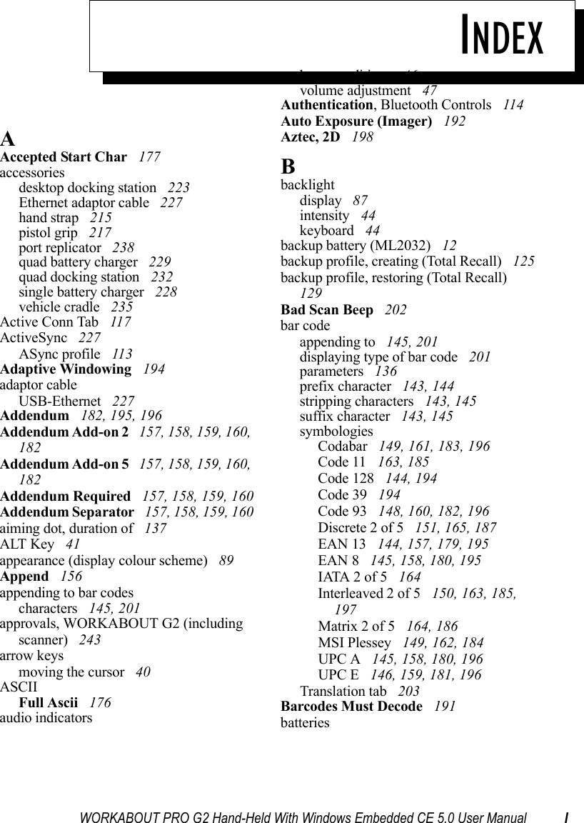 WORKABOUT PRO G2 Hand-Held With Windows Embedded CE 5.0 User Manual IINDEXAAccepted Start Char  177accessoriesdesktop docking station  223Ethernet adaptor cable  227hand strap  215pistol grip  217port replicator  238quad battery charger  229quad docking station  232single battery charger  228vehicle cradle  235Active Conn Tab  117ActiveSync  227ASync profile  113Adaptive Windowing  194adaptor cableUSB-Ethernet  227Addendum  182, 195, 196Addendum Add-on 2  157, 158, 159, 160, 182Addendum Add-on 5  157, 158, 159, 160, 182Addendum Required  157, 158, 159, 160Addendum Separator  157, 158, 159, 160aiming dot, duration of  137ALT Key  41appearance (display colour scheme)  89Append  156appending to bar codescharacters  145, 201approvals, WORKABOUT G2 (including scanner)  243arrow keysmoving the cursor  40ASCIIFull Ascii  176audio indicatorsbeep conditions  46volume adjustment  47Authentication, Bluetooth Controls  114Auto Exposure (Imager)  192Aztec, 2D  198Bbacklightdisplay  87intensity  44keyboard  44backup battery (ML2032)  12backup profile, creating (Total Recall)  125backup profile, restoring (Total Recall)  129Bad Scan Beep  202bar codeappending to  145, 201displaying type of bar code  201parameters  136prefix character  143, 144stripping characters  143, 145suffix character  143, 145symbologiesCodabar  149, 161, 183, 196Code 11  163, 185Code 128  144, 194Code 39  194Code 93  148, 160, 182, 196Discrete 2 of 5  151, 165, 187EAN 13  144, 157, 179, 195EAN 8  145, 158, 180, 195IATA 2 of 5  164Interleaved 2 of 5  150, 163, 185, 197Matrix 2 of 5  164, 186MSI Plessey  149, 162, 184UPC A  145, 158, 180, 196UPC E  146, 159, 181, 196Translation tab  203Barcodes Must Decode  191batteries
