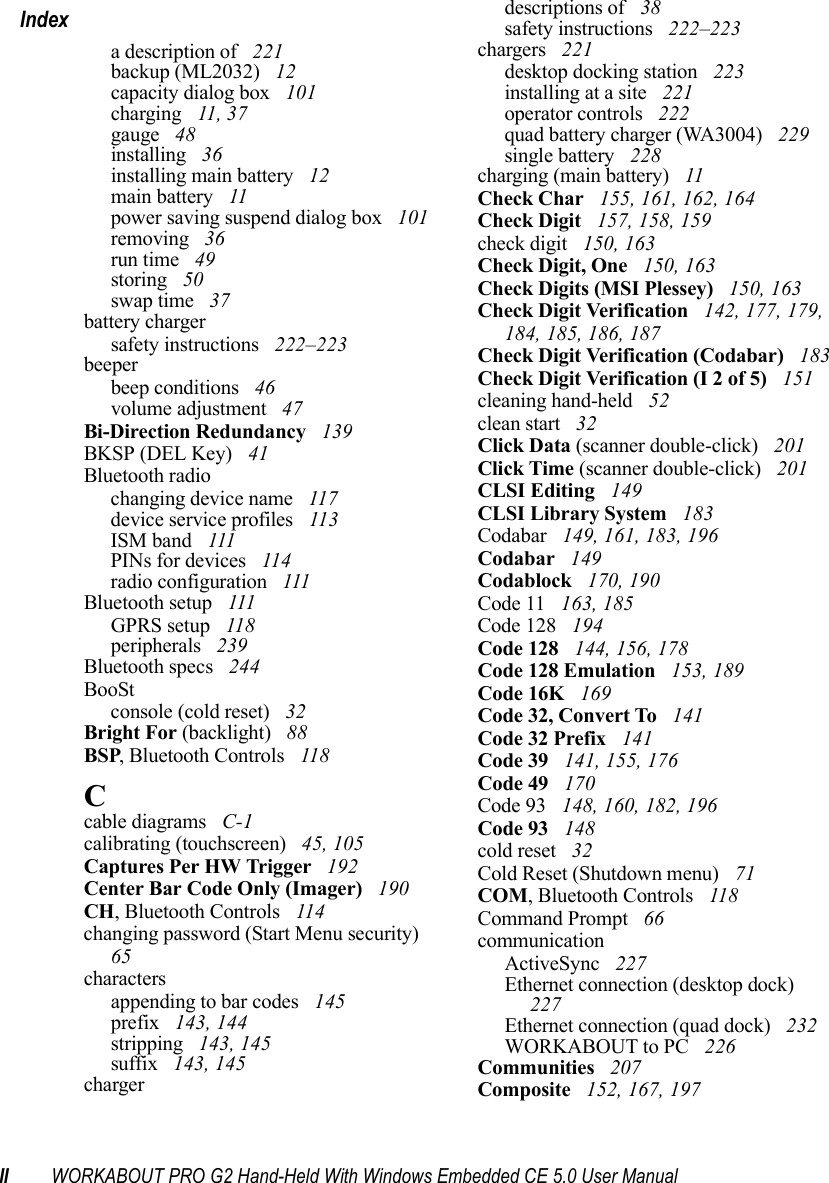 II WORKABOUT PRO G2 Hand-Held With Windows Embedded CE 5.0 User ManualIndexa description of  221backup (ML2032)  12capacity dialog box  101charging  11, 37gauge  48installing  36installing main battery  12main battery  11power saving suspend dialog box  101removing  36run time  49storing  50swap time  37battery chargersafety instructions  222–223beeperbeep conditions  46volume adjustment  47Bi-Direction Redundancy  139BKSP (DEL Key)  41Bluetooth radiochanging device name  117device service profiles  113ISM band  111PINs for devices  114radio configuration  111Bluetooth setup  111GPRS setup  118peripherals  239Bluetooth specs  244BooStconsole (cold reset)  32Bright For (backlight)  88BSP, Bluetooth Controls  118Ccable diagrams  C-1calibrating (touchscreen)  45, 105Captures Per HW Trigger  192Center Bar Code Only (Imager)  190CH, Bluetooth Controls  114changing password (Start Menu security)  65charactersappending to bar codes  145prefix  143, 144stripping  143, 145suffix  143, 145chargerdescriptions of  38safety instructions  222–223chargers  221desktop docking station  223installing at a site  221operator controls  222quad battery charger (WA3004)  229single battery  228charging (main battery)  11Check Char  155, 161, 162, 164Check Digit  157, 158, 159check digit  150, 163Check Digit, One  150, 163Check Digits (MSI Plessey)  150, 163Check Digit Verification  142, 177, 179, 184, 185, 186, 187Check Digit Verification (Codabar)  183Check Digit Verification (I 2 of 5)  151cleaning hand-held  52clean start  32Click Data (scanner double-click)  201Click Time (scanner double-click)  201CLSI Editing  149CLSI Library System  183Codabar  149, 161, 183, 196Codabar  149Codablock  170, 190Code 11  163, 185Code 128  194Code 128  144, 156, 178Code 128 Emulation  153, 189Code 16K  169Code 32, Convert To  141Code 32 Prefix  141Code 39  141, 155, 176Code 49  170Code 93  148, 160, 182, 196Code 93  148cold reset  32Cold Reset (Shutdown menu)  71COM, Bluetooth Controls  118Command Prompt  66communicationActiveSync  227Ethernet connection (desktop dock)  227Ethernet connection (quad dock)  232WORKABOUT to PC  226Communities  207Composite  152, 167, 197