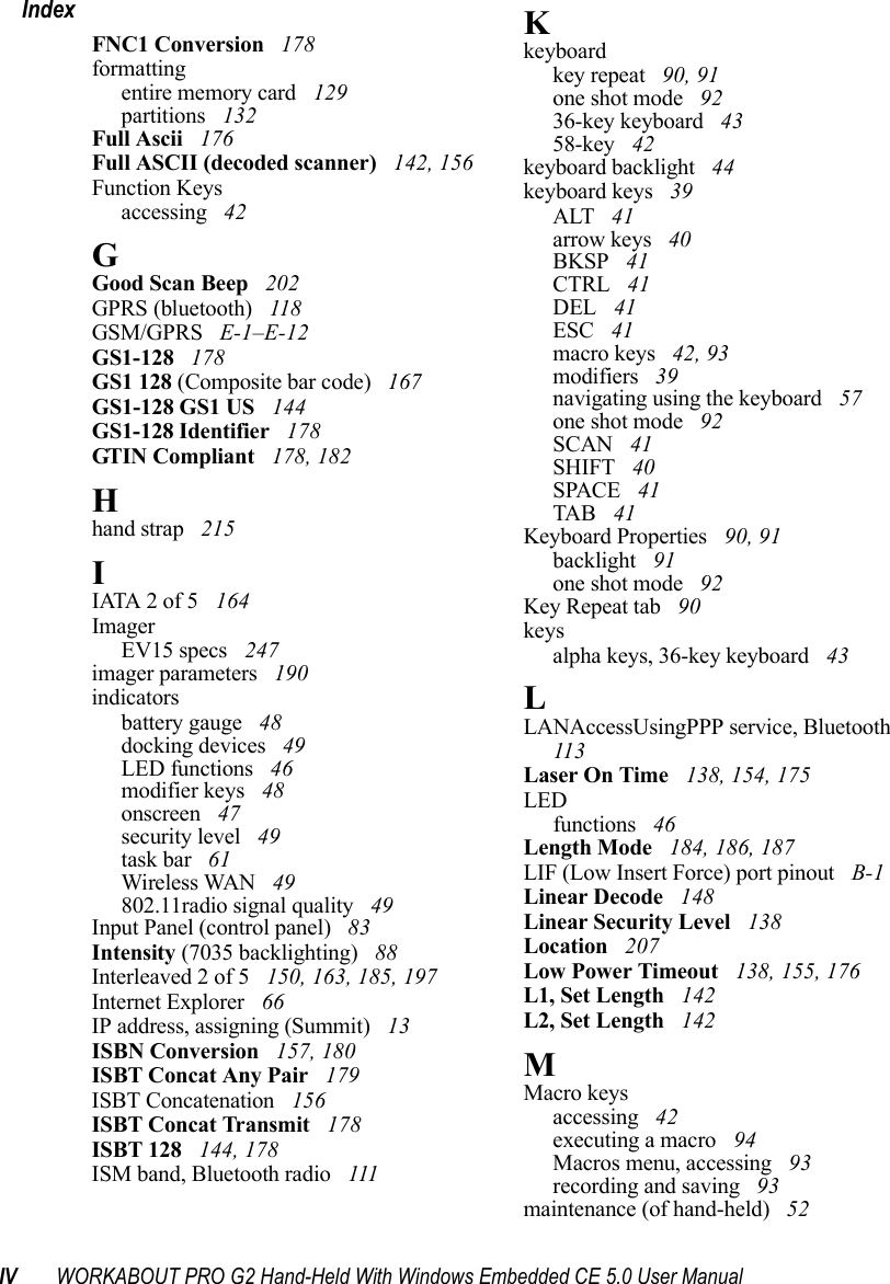IV WORKABOUT PRO G2 Hand-Held With Windows Embedded CE 5.0 User ManualIndexFNC1 Conversion  178formattingentire memory card  129partitions  132Full Ascii  176Full ASCII (decoded scanner)  142, 156Function Keysaccessing  42GGood Scan Beep  202GPRS (bluetooth)  118GSM/GPRS  E-1–E-12GS1-128  178GS1 128 (Composite bar code)  167GS1-128 GS1 US  144GS1-128 Identifier  178GTIN Compliant  178, 182Hhand strap  215IIATA 2 of 5  164ImagerEV15 specs  247imager parameters  190indicatorsbattery gauge  48docking devices  49LED functions  46modifier keys  48onscreen  47security level  49task bar  61Wireless WAN  49802.11radio signal quality  49Input Panel (control panel)  83Intensity (7035 backlighting)  88Interleaved 2 of 5  150, 163, 185, 197Internet Explorer  66IP address, assigning (Summit)  13ISBN Conversion  157, 180ISBT Concat Any Pair  179ISBT Concatenation  156ISBT Concat Transmit  178ISBT 128  144, 178ISM band, Bluetooth radio  111Kkeyboardkey repeat  90, 91one shot mode  9236-key keyboard  4358-key  42keyboard backlight  44keyboard keys  39ALT  41arrow keys  40BKSP  41CTRL  41DEL  41ESC  41macro keys  42, 93modifiers  39navigating using the keyboard  57one shot mode  92SCAN  41SHIFT  40SPACE  41TAB  41Keyboard Properties  90, 91backlight  91one shot mode  92Key Repeat tab  90keysalpha keys, 36-key keyboard  43LLANAccessUsingPPP service, Bluetooth  113Laser On Time  138, 154, 175LEDfunctions  46Length Mode  184, 186, 187LIF (Low Insert Force) port pinout  B-1Linear Decode  148Linear Security Level  138Location  207Low Power Timeout  138, 155, 176L1, Set Length  142L2, Set Length  142MMacro keysaccessing  42executing a macro  94Macros menu, accessing  93recording and saving  93maintenance (of hand-held)  52