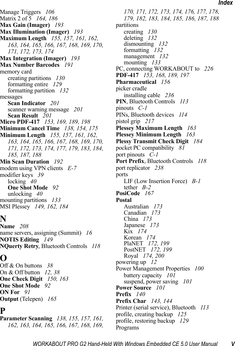 WORKABOUT PRO G2 Hand-Held With Windows Embedded CE 5.0 User Manual VIndexManage Triggers  106Matrix 2 of 5  164, 186Max Gain (Imager)  193Max Illumination (Imager)  193Maximum Length  155, 157, 161, 162, 163, 164, 165, 166, 167, 168, 169, 170, 171, 172, 173, 174Max Integration (Imager)  193Max Number Barcodes  191memory cardcreating partitions  130formatting entire  129formatting partition  132messagesScan Indicator  201scanner warning message  201Scan Result  201Micro PDF-417  153, 169, 189, 198Minimum Cancel Time  138, 154, 175Minimum Length  155, 157, 161, 162, 163, 164, 165, 166, 167, 168, 169, 170, 171, 172, 173, 174, 177, 179, 183, 184, 185, 187, 188Min Scan Duration  192modem using VPN clients  E-7modifier keys  39locking  40One Shot Mode  92unlocking  40mounting partitions  133MSI Plessey  149, 162, 184NName  208name servers, assigning (Summit)  16NOTIS Editing  149NQuerty Retry, Bluetooth Controls  118OOff &amp; On buttons  38On &amp; Off button  12, 38One Check Digit  150, 163One Shot Mode  92ON For  91Output (Telepen)  165PParameter Scanning  138, 155, 157, 161, 162, 163, 164, 165, 166, 167, 168, 169, 170, 171, 172, 173, 174, 176, 177, 178, 179, 182, 183, 184, 185, 186, 187, 188partitionscreating  130deleting  132dismounting  132formatting  132management  132mounting  133PC, connecting WORKABOUT to  226PDF-417  153, 168, 189, 197Pharmaceutical  156picker cradleinstalling cable  236PIN, Bluetooth Controls  113pinouts  C-1PINs, Bluetooth devices  114pistol grip  217Plessey Maximum Length  163Plessey Minimum Length  163Plessy Transmit Check Digit  184pocket PC compatibility  81port pinouts  C-1Port Prefix, Bluetooth Controls  118port replicator  238portsLIF (Low Insertion Force)  B-1tether  B-2PosiCode  167PostalAustralian  173Canadian  173China  173Japanese  173Kix  174Korean  174PlaNET  172, 199PostNET  172, 199Royal  174, 200powering up  12Power Management Properties  100battery capacity  101suspend, power saving  101Power Source  101Prefix  140Prefix Char  143, 144Printer (serial service), Bluetooth  113profile, creating backup  125profile, restoring backup  129Programs