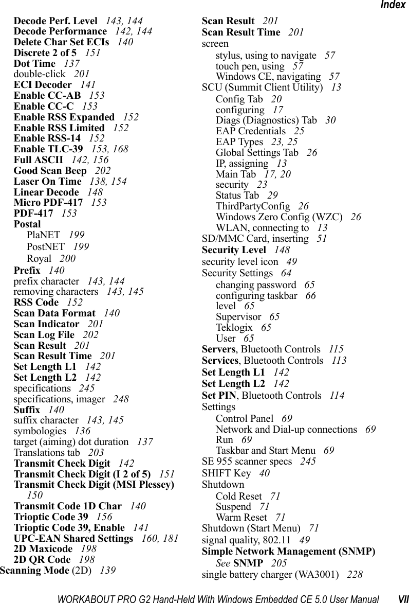 WORKABOUT PRO G2 Hand-Held With Windows Embedded CE 5.0 User Manual VIIIndexDecode Perf. Level  143, 144Decode Performance  142, 144Delete Char Set ECIs  140Discrete 2 of 5  151Dot Time  137double-click  201ECI Decoder  141Enable CC-AB  153Enable CC-C  153Enable RSS Expanded  152Enable RSS Limited  152Enable RSS-14  152Enable TLC-39  153, 168Full ASCII  142, 156Good Scan Beep  202Laser On Time  138, 154Linear Decode  148Micro PDF-417  153PDF-417  153PostalPlaNET  199PostNET  199Royal  200Prefix  140prefix character  143, 144removing characters  143, 145RSS Code  152Scan Data Format  140Scan Indicator  201Scan Log File  202Scan Result  201Scan Result Time  201Set Length L1  142Set Length L2  142specifications  245specifications, imager  248Suffix  140suffix character  143, 145symbologies  136target (aiming) dot duration  137Translations tab  203Transmit Check Digit  142Transmit Check Digit (I 2 of 5)  151Transmit Check Digit (MSI Plessey)  150Transmit Code 1D Char  140Trioptic Code 39  156Trioptic Code 39, Enable  141UPC-EAN Shared Settings  160, 1812D Maxicode  1982D QR Code  198Scanning Mode (2D)  139Scan Result  201Scan Result Time  201screenstylus, using to navigate  57touch pen, using  57Windows CE, navigating  57SCU (Summit Client Utility)  13Config Tab  20configuring  17Diags (Diagnostics) Tab  30EAP Credentials  25EAP Types  23, 25Global Settings Tab  26IP, assigning  13Main Tab  17, 20security  23Status Tab  29ThirdPartyConfig  26Windows Zero Config (WZC)  26WLAN, connecting to  13SD/MMC Card, inserting  51Security Level  148security level icon  49Security Settings  64changing password  65configuring taskbar  66level  65Supervisor  65Teklogix  65User  65Servers, Bluetooth Controls  115Services, Bluetooth Controls  113Set Length L1  142Set Length L2  142Set PIN, Bluetooth Controls  114SettingsControl Panel  69Network and Dial-up connections  69Run  69Taskbar and Start Menu  69SE 955 scanner specs  245SHIFT Key  40ShutdownCold Reset  71Suspend  71Warm Reset  71Shutdown (Start Menu)  71signal quality, 802.11  49Simple Network Management (SNMP) See SNMP  205single battery charger (WA3001)  228