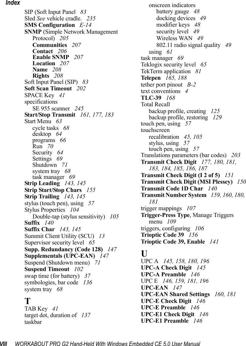 VIII WORKABOUT PRO G2 Hand-Held With Windows Embedded CE 5.0 User ManualIndexSIP (Soft Input Panel  83Sled See vehicle cradle.  235SMS Configuration  E-14SNMP (Simple Network Management Protocol)  205Communities  207Contact  206Enable SNMP  207Location  207Name  208Rights  208Soft Input Panel (SIP)  83Soft Scan Timeout  202SPACE Key  41specificationsSE 955 scanner  245Start/Stop Transmit  161, 177, 183Start Menu  63cycle tasks  68desktop  64programs  66Run  70Security  64Settings  69Shutdown  71system tray  68task manager  69Strip Leading  143, 145Strip Start/Stop Chars  155Strip Trailing  143, 145stylus (touch pen), using  57Stylus Properties  104Double-tap (stylus sensitivity)  105Suffix  140Suffix Char  143, 145Summit Client Utility (SCU)  13Supervisor security level  65Supp. Redundancy (Code 128)  147Supplementals (UPC-EAN)  147Suspend (Shutdown menu)  71Suspend Timeout  102swap time (for battery)  37symbologies, bar code  136system tray  68TTAB Key  41target dot, duration of  137taskbaronscreen indicatorsbattery gauge  48docking devices  49modifier keys  48security level  49Wireless WAN  49802.11 radio signal quality  49using  61task manager  69Teklogix security level  65TekTerm application  81Telepen  165, 188tether port pinout  B-2text conventions  4TLC-39  168Total Recallbackup profile, creating  125backup profile, restoring  129touch pen, using  57touchscreenrecalibration  45, 105stylus, using  57touch pen, using  57Translations parameters (bar codes)  203Transmit Check Digit  177, 180, 181, 183, 184, 185, 186, 187Transmit Check Digit (I 2 of 5)  151Transmit Check Digit (MSI Plessey)  150Transmit Code 1D Char  140Transmit Number System  159, 160, 180, 181trigger mappings  107Trigger-Press Type, Manage Triggers menu  109triggers, configuring  106Trioptic Code 39  156Trioptic Code 39, Enable  141UUPC A  145, 158, 180, 196UPC-A Check Digit  145UPC-A Preamble  146UPC E  146, 159, 181, 196UPC-EAN  147UPC-EAN Shared Settings  160, 181UPC-E Check Digit  146UPC-E Preamble  146UPC-E1 Check Digit  146UPC-E1 Preamble  146