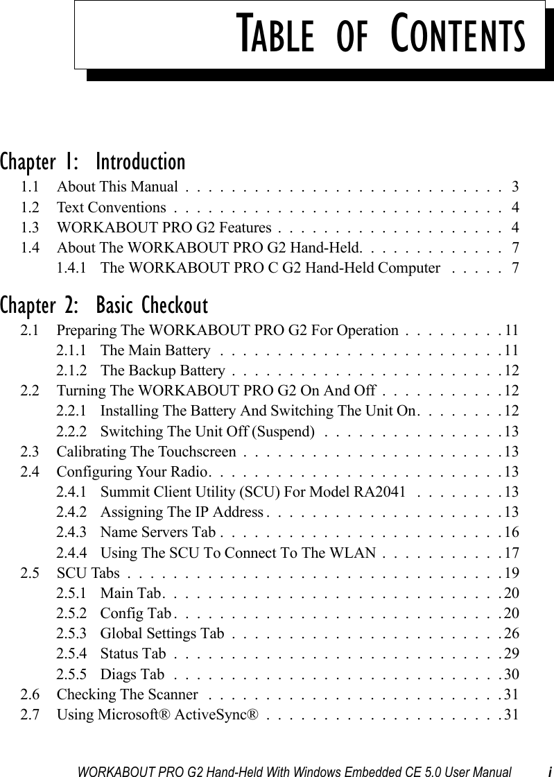 WORKABOUT PRO G2 Hand-Held With Windows Embedded CE 5.0 User Manual iTABLE OF CONTENTSChapter 1:  Introduction1.1 About This Manual ............................ 31.2 Text Conventions............................. 41.3 WORKABOUT PRO G2 Features.................... 41.4 About The WORKABOUT PRO G2 Hand-Held. . . .......... 71.4.1 The WORKABOUT PRO C G2 Hand-Held Computer ..... 7Chapter 2:  Basic Checkout2.1 Preparing The WORKABOUT PRO G2 For Operation.........112.1.1 The Main Battery.........................112.1.2 The Backup Battery . .......................122.2 Turning The WORKABOUT PRO G2 On And Off...........122.2.1 Installing The Battery And Switching The Unit On........122.2.2 Switching The Unit Off (Suspend)................132.3 Calibrating The Touchscreen.......................132.4 Configuring Your Radio..........................132.4.1 Summit Client Utility (SCU) For Model RA2041 ........132.4.2 Assigning The IP Address.....................132.4.3 Name Servers Tab.........................162.4.4 Using The SCU To Connect To The WLAN . ..........172.5 SCU Tabs.................................192.5.1 Main Tab..............................202.5.2 Config Tab.............................202.5.3 Global Settings Tab........................262.5.4 Status Tab.............................292.5.5 Diags Tab.............................302.6 Checking The Scanner ..........................312.7 Using Microsoft® ActiveSync®.....................31