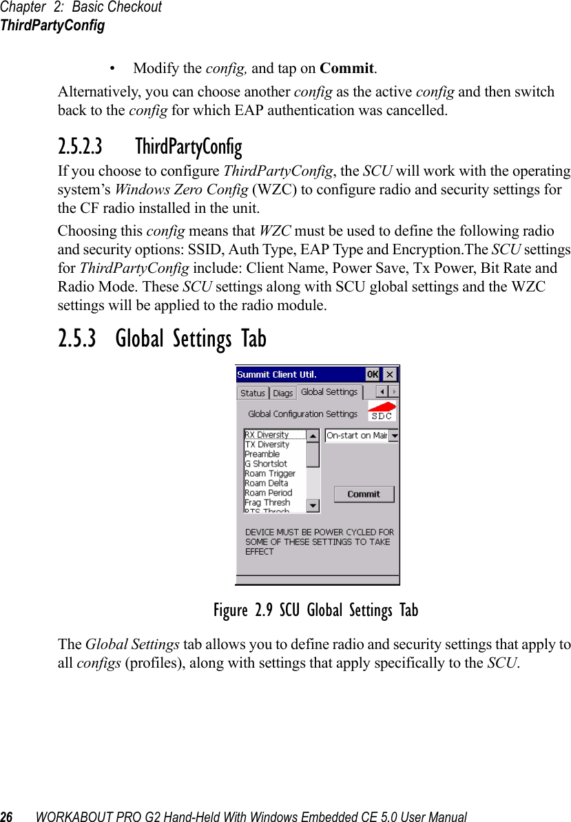 Chapter 2: Basic CheckoutThirdPartyConfig26 WORKABOUT PRO G2 Hand-Held With Windows Embedded CE 5.0 User Manual• Modify the config, and tap on Commit.Alternatively, you can choose another config as the active config and then switch back to the config for which EAP authentication was cancelled.2.5.2.3 ThirdPartyConfigIf you choose to configure ThirdPartyConfig, the SCU will work with the operating system’s Windows Zero Config (WZC) to configure radio and security settings for the CF radio installed in the unit.Choosing this config means that WZC must be used to define the following radio and security options: SSID, Auth Type, EAP Type and Encryption.The SCU settings for ThirdPartyConfig include: Client Name, Power Save, Tx Power, Bit Rate and Radio Mode. These SCU settings along with SCU global settings and the WZC settings will be applied to the radio module.2.5.3  Global Settings TabFigure 2.9 SCU Global Settings TabThe Global Settings tab allows you to define radio and security settings that apply to all configs (profiles), along with settings that apply specifically to the SCU.