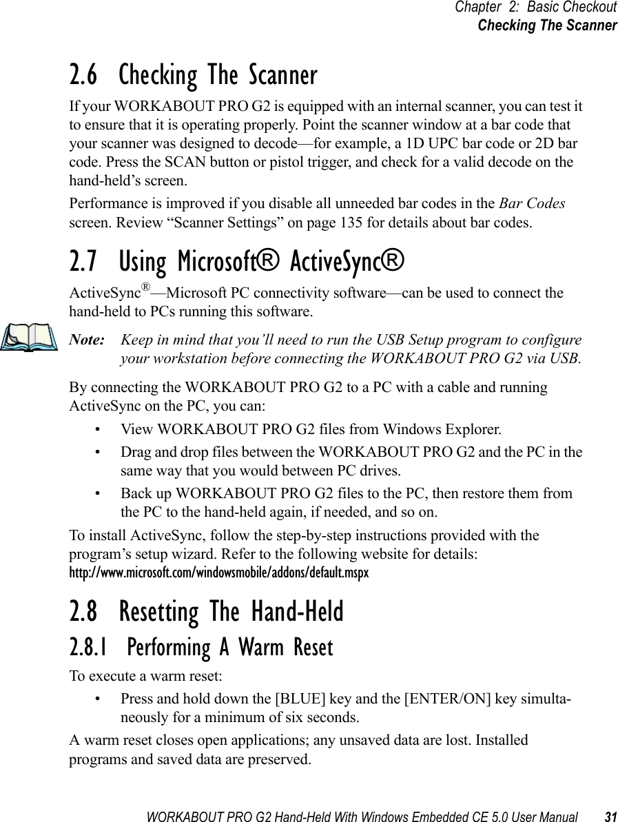 WORKABOUT PRO G2 Hand-Held With Windows Embedded CE 5.0 User Manual 31Chapter 2: Basic CheckoutChecking The Scanner2.6  Checking The ScannerIf your WORKABOUT PRO G2 is equipped with an internal scanner, you can test it to ensure that it is operating properly. Point the scanner window at a bar code that your scanner was designed to decode—for example, a 1D UPC bar code or 2D bar code. Press the SCAN button or pistol trigger, and check for a valid decode on the hand-held’s screen.Performance is improved if you disable all unneeded bar codes in the Bar Codes screen. Review “Scanner Settings” on page 135 for details about bar codes.2.7  Using Microsoft® ActiveSync®ActiveSync®—Microsoft PC connectivity software—can be used to connect the hand-held to PCs running this software.Note: Keep in mind that you’ll need to run the USB Setup program to configure your workstation before connecting the WORKABOUT PRO G2 via USB. By connecting the WORKABOUT PRO G2 to a PC with a cable and running ActiveSync on the PC, you can:• View WORKABOUT PRO G2 files from Windows Explorer.• Drag and drop files between the WORKABOUT PRO G2 and the PC in the same way that you would between PC drives.• Back up WORKABOUT PRO G2 files to the PC, then restore them from the PC to the hand-held again, if needed, and so on.To install ActiveSync, follow the step-by-step instructions provided with the program’s setup wizard. Refer to the following website for details: http://www.microsoft.com/windowsmobile/addons/default.mspx2.8  Resetting The Hand-Held2.8.1  Performing A Warm ResetTo execute a warm reset:• Press and hold down the [BLUE] key and the [ENTER/ON] key simulta-neously for a minimum of six seconds.A warm reset closes open applications; any unsaved data are lost. Installed programs and saved data are preserved. 