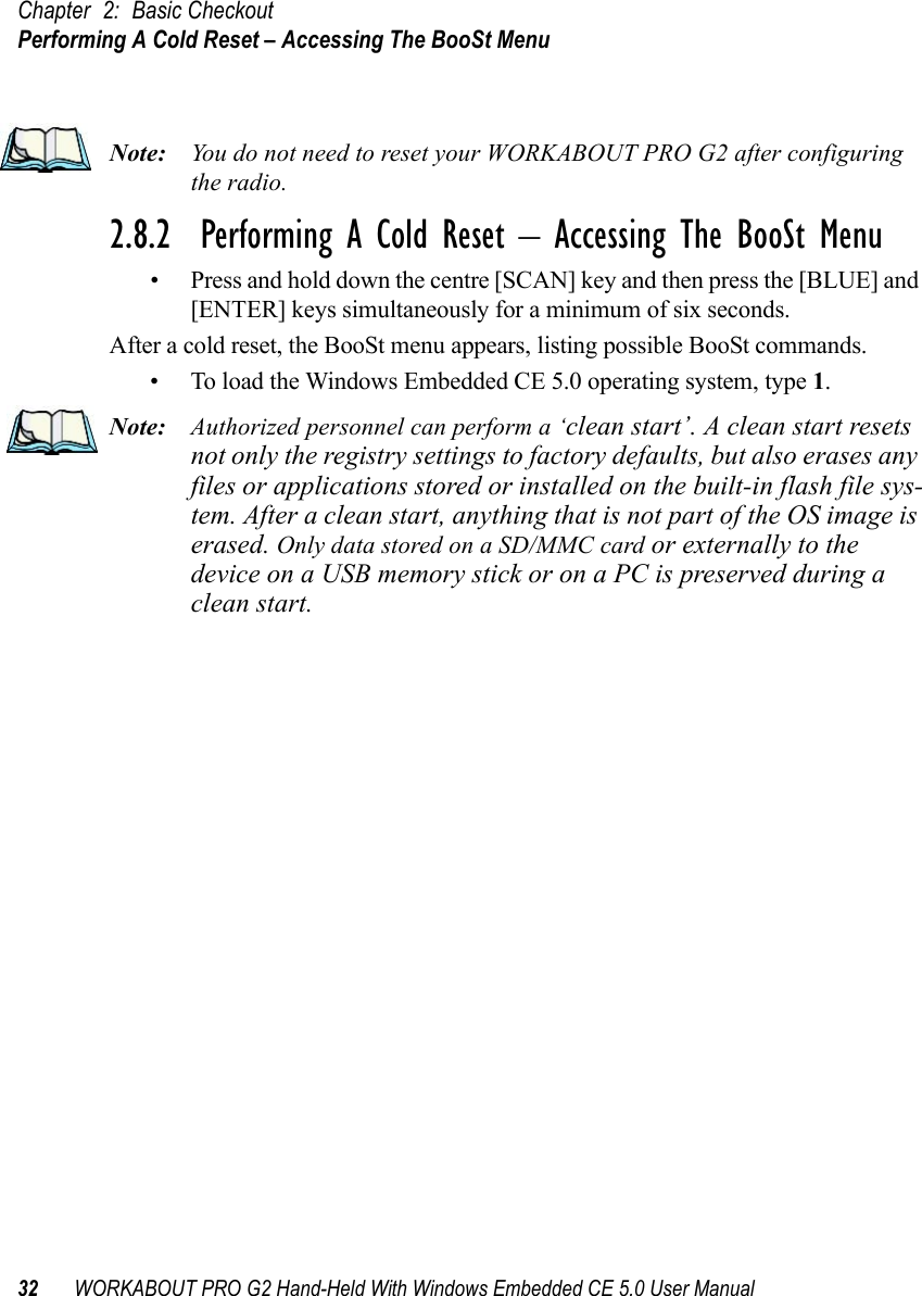 Chapter 2: Basic CheckoutPerforming A Cold Reset – Accessing The BooSt Menu32 WORKABOUT PRO G2 Hand-Held With Windows Embedded CE 5.0 User ManualNote: You do not need to reset your WORKABOUT PRO G2 after configuring the radio.2.8.2  Performing A Cold Reset – Accessing The BooSt Menu• Press and hold down the centre [SCAN] key and then press the [BLUE] and [ENTER] keys simultaneously for a minimum of six seconds.After a cold reset, the BooSt menu appears, listing possible BooSt commands.• To load the Windows Embedded CE 5.0 operating system, type 1.Note: Authorized personnel can perform a ‘clean start’. A clean start resets not only the registry settings to factory defaults, but also erases any files or applications stored or installed on the built-in flash file sys-tem. After a clean start, anything that is not part of the OS image is erased. Only data stored on a SD/MMC card or externally to the device on a USB memory stick or on a PC is preserved during a clean start.