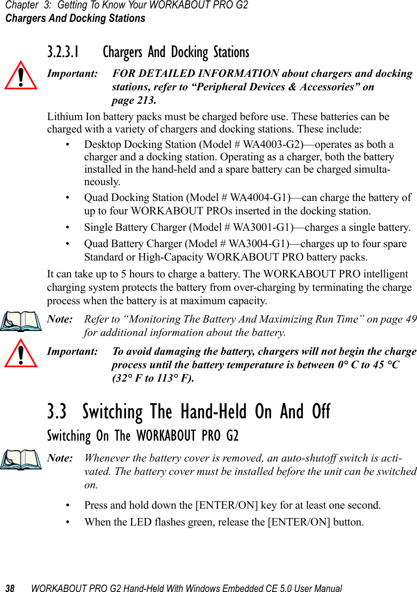 Chapter 3: Getting To Know Your WORKABOUT PRO G2Chargers And Docking Stations38 WORKABOUT PRO G2 Hand-Held With Windows Embedded CE 5.0 User Manual3.2.3.1 Chargers And Docking StationsImportant: FOR DETAILED INFORMATION about chargers and docking stations, refer to “Peripheral Devices &amp; Accessories” on page 213.Lithium Ion battery packs must be charged before use. These batteries can be charged with a variety of chargers and docking stations. These include:• Desktop Docking Station (Model # WA4003-G2)—operates as both a charger and a docking station. Operating as a charger, both the battery installed in the hand-held and a spare battery can be charged simulta-neously.• Quad Docking Station (Model # WA4004-G1)—can charge the battery of up to four WORKABOUT PROs inserted in the docking station.• Single Battery Charger (Model # WA3001-G1)—charges a single battery.• Quad Battery Charger (Model # WA3004-G1)—charges up to four spare Standard or High-Capacity WORKABOUT PRO battery packs.It can take up to 5 hours to charge a battery. The WORKABOUT PRO intelligent charging system protects the battery from over-charging by terminating the charge process when the battery is at maximum capacity.Note: Refer to “Monitoring The Battery And Maximizing Run Time” on page 49 for additional information about the battery.Important: To avoid damaging the battery, chargers will not begin the charge process until the battery temperature is between 0° C to 45 °C (32° F to 113° F).3.3  Switching The Hand-Held On And OffSwitching On The WORKABOUT PRO G2Note: Whenever the battery cover is removed, an auto-shutoff switch is acti-vated. The battery cover must be installed before the unit can be switched on.• Press and hold down the [ENTER/ON] key for at least one second. • When the LED flashes green, release the [ENTER/ON] button.