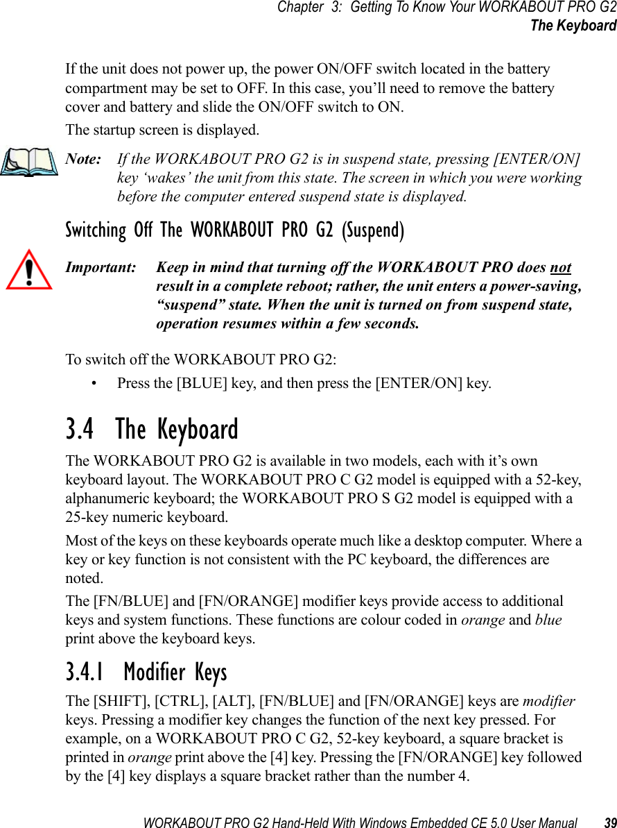 WORKABOUT PRO G2 Hand-Held With Windows Embedded CE 5.0 User Manual 39Chapter 3: Getting To Know Your WORKABOUT PRO G2The KeyboardIf the unit does not power up, the power ON/OFF switch located in the battery compartment may be set to OFF. In this case, you’ll need to remove the battery cover and battery and slide the ON/OFF switch to ON.The startup screen is displayed.Note: If the WORKABOUT PRO G2 is in suspend state, pressing [ENTER/ON] key ‘wakes’ the unit from this state. The screen in which you were working before the computer entered suspend state is displayed.Switching Off The WORKABOUT PRO G2 (Suspend)Important: Keep in mind that turning off the WORKABOUT PRO does not result in a complete reboot; rather, the unit enters a power-saving, “suspend” state. When the unit is turned on from suspend state, operation resumes within a few seconds. To switch off the WORKABOUT PRO G2:• Press the [BLUE] key, and then press the [ENTER/ON] key.3.4  The KeyboardThe WORKABOUT PRO G2 is available in two models, each with it’s own keyboard layout. The WORKABOUT PRO C G2 model is equipped with a 52-key, alphanumeric keyboard; the WORKABOUT PRO S G2 model is equipped with a 25-key numeric keyboard.Most of the keys on these keyboards operate much like a desktop computer. Where a key or key function is not consistent with the PC keyboard, the differences are noted.The [FN/BLUE] and [FN/ORANGE] modifier keys provide access to additional keys and system functions. These functions are colour coded in orange and blue print above the keyboard keys.3.4.1  Modifier KeysThe [SHIFT], [CTRL], [ALT], [FN/BLUE] and [FN/ORANGE] keys are modifier keys. Pressing a modifier key changes the function of the next key pressed. For example, on a WORKABOUT PRO C G2, 52-key keyboard, a square bracket is printed in orange print above the [4] key. Pressing the [FN/ORANGE] key followed by the [4] key displays a square bracket rather than the number 4. 