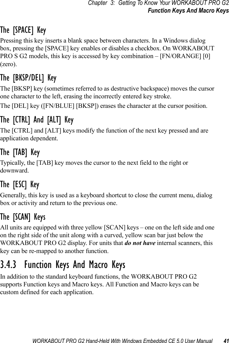 WORKABOUT PRO G2 Hand-Held With Windows Embedded CE 5.0 User Manual 41Chapter 3: Getting To Know Your WORKABOUT PRO G2Function Keys And Macro KeysThe [SPACE] KeyPressing this key inserts a blank space between characters. In a Windows dialog box, pressing the [SPACE] key enables or disables a checkbox. On WORKABOUT PRO S G2 models, this key is accessed by key combination – [FN/ORANGE] [0] (zero).The [BKSP/DEL] KeyThe [BKSP] key (sometimes referred to as destructive backspace) moves the cursor one character to the left, erasing the incorrectly entered key stroke. The [DEL] key ([FN/BLUE] [BKSP]) erases the character at the cursor position.The [CTRL] And [ALT] KeyThe [CTRL] and [ALT] keys modify the function of the next key pressed and are application dependent. The [TAB] KeyTypically, the [TAB] key moves the cursor to the next field to the right or downward.The [ESC] KeyGenerally, this key is used as a keyboard shortcut to close the current menu, dialog box or activity and return to the previous one.The [SCAN] KeysAll units are equipped with three yellow [SCAN] keys – one on the left side and one on the right side of the unit along with a curved, yellow scan bar just below the WORKABOUT PRO G2 display. For units that do not have internal scanners, this key can be re-mapped to another function.3.4.3  Function Keys And Macro KeysIn addition to the standard keyboard functions, the WORKABOUT PRO G2 supports Function keys and Macro keys. All Function and Macro keys can be custom defined for each application. 